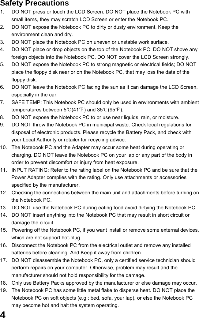  4 Safety Precautions 1.  DO NOT press or touch the LCD Screen. DO NOT place the Notebook PC with small items, they may scratch LCD Screen or enter the Notebook PC. 2.  DO NOT expose the Notebook PC to dirty or dusty environment. Keep the environment clean and dry. 3.  DO NOT place the Notebook PC on uneven or unstable work surface. 4.  DO NOT place or drop objects on the top of the Notebook PC. DO NOT shove any foreign objects into the Notebook PC. DO NOT cover the LCD Screen strongly. 5.  DO NOT expose the Notebook PC to strong magnetic or electrical fields; DO NOT place the floppy disk near or on the Notebook PC, that may loss the data of the floppy disk. 6.  DO NOT leave the Notebook PC facing the sun as it can damage the LCD Screen, especially in the car. 7.  SAFE TEMP: This Notebook PC should only be used in environments with ambient temperatures between 5℃(41℉) and 35℃(95℉). 8.  DO NOT expose the Notebook PC to or use near liquids, rain, or moisture.   9.  DO NOT throw the Notebook PC in municipal waste. Check local regulations for disposal of electronic products. Please recycle the Battery Pack, and check with your Local Authority or retailer for recycling advice. 10.  The Notebook PC and the Adapter may occur some heat during operating or charging. DO NOT leave the Notebook PC on your lap or any part of the body in order to prevent discomfort or injury from heat exposure. 11.  INPUT RATING: Refer to the rating label on the Notebook PC and be sure that the Power Adapter complies with the rating. Only use attachments or accessories specified by the manufacturer. 12.  Checking the connections between the main unit and attachments before turning on the Notebook PC. 13.  DO NOT use the Notebook PC during eating food avoid dirtying the Notebook PC. 14.  DO NOT insert anything into the Notebook PC that may result in short circuit or damage the circuit. 15.  Powering off the Notebook PC, if you want install or remove some external devices, which are not support hot-plug. 16.  Disconnect the Notebook PC from the electrical outlet and remove any installed batteries before cleaning. And Keep it away from children. 17.  DO NOT disassemble the Notebook PC, only a certified service technician should perform repairs on your computer. Otherwise, problem may result and the manufacturer should not hold responsibility for the damage. 18.  Only use Battery Packs approved by the manufacturer or else damage may occur. 19.  The Notebook PC has some little metal flake to disperse heat. DO NOT place the Notebook PC on soft objects (e.g.: bed, sofa, your lap), or else the Notebook PC may become hot and halt the system operating. 