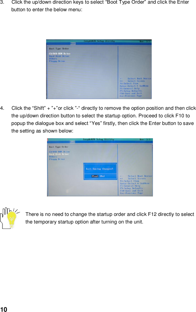  10 3.  Click the up/down direction keys to select “Boot Type Order” and click the Enter button to enter the below menu:             4.  Click the “Shift” + ”+”or click ”-“ directly to remove the option position and then click the up/down direction button to select the startup option. Proceed to click F10 to popup the dialogue box and select “Yes” firstly, then click the Enter button to save the setting as shown below:               There is no need to change the startup order and click F12 directly to select the temporary startup option after turning on the unit.         