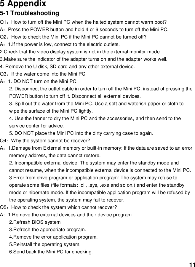  11     5 Appendix 5-1 Troubleshooting Q1：How to turn off the Mini PC when the halted system cannot warm boot? A：Press the POWER button and hold 4 or 6 seconds to turn off the Mini PC. Q2：How to check the Mini PC if the Mini PC cannot be turned off? A：1.If the power is low, connect to the electric outlets. 2.Check that the video display system is not in the external monitor mode. 3.Make sure the indicator of the adapter turns on and the adapter works well.   4. Remove the U disk, SD card and any other external device. Q3：If the water come into the Mini PC A：1. DO NOT turn on the Mini PC. 2. Disconnect the outlet cable in order to turn off the Mini PC, instead of pressing the POWER button to turn off it. Disconnect all external devices. 3. Spill out the water from the Mini PC. Use a soft and waterish paper or cloth to wipe the surface of the Mini PC lightly. 4. Use the fanner to dry the Mini PC and the accessories, and then send to the service center for advice. 5. DO NOT place the Mini PC into the dirty carrying case to again. Q4：Why the system cannot be recover? A：1.Damage from External memory or built-in memory: If the data are saved to an error memory address, the data cannot restore. 2. Incompatible external device: The system may enter the standby mode and cannot resume, when the incompatible external device is connected to the Mini PC. 3.Error from drive program or application program: The system may refuse to operate some files (file formats: .dll, .sys, .exe and so on.) and enter the standby mode or hibernate mode. If the incompatible application program will be refused by the operating system, the system may fail to recover. Q5：How to check the system which cannot recover? A：1.Remove the external devices and their device program. 2.Refresh BIOS system 3.Refresh the appropriate program. 4.Remove the error application program. 5.Reinstall the operating system. 6.Send back the Mini PC for checking. 