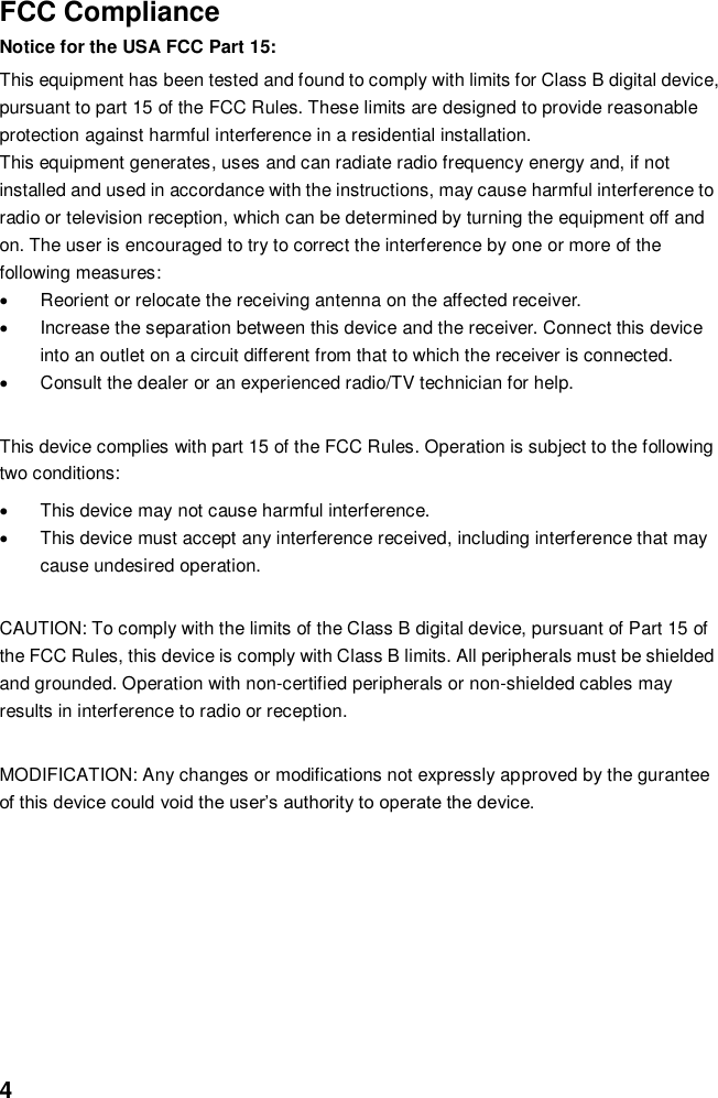  4  FCC Compliance Notice for the USA FCC Part 15: This equipment has been tested and found to comply with limits for Class B digital device, pursuant to part 15 of the FCC Rules. These limits are designed to provide reasonable protection against harmful interference in a residential installation.   This equipment generates, uses and can radiate radio frequency energy and, if not installed and used in accordance with the instructions, may cause harmful interference to radio or television reception, which can be determined by turning the equipment off and on. The user is encouraged to try to correct the interference by one or more of the following measures:     Reorient or relocate the receiving antenna on the affected receiver.     Increase the separation between this device and the receiver. Connect this device into an outlet on a circuit different from that to which the receiver is connected.     Consult the dealer or an experienced radio/TV technician for help.  This device complies with part 15 of the FCC Rules. Operation is subject to the following two conditions:   This device may not cause harmful interference.   This device must accept any interference received, including interference that may cause undesired operation.  CAUTION: To comply with the limits of the Class B digital device, pursuant of Part 15 of the FCC Rules, this device is comply with Class B limits. All peripherals must be shielded and grounded. Operation with non-certified peripherals or non-shielded cables may results in interference to radio or reception.  MODIFICATION: Any changes or modifications not expressly approved by the gurantee of this device could void the user’s authority to operate the device.        
