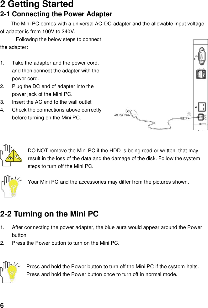  6   2 Getting Started 2-1 Connecting the Power Adapter The Mini PC comes with a universal AC-DC adapter and the allowable input voltage of adapter is from 100V to 240V.   Following the below steps to connect the adapter:  1.  Take the adapter and the power cord, and then connect the adapter with the power cord. 2.  Plug the DC end of adapter into the power jack of the Mini PC. 3.  Insert the AC end to the wall outlet 4.  Check the connections above correctly before turning on the Mini PC.    DO NOT remove the Mini PC if the HDD is being read or written, that may result in the loss of the data and the damage of the disk. Follow the system steps to turn off the Mini PC.  Your Mini PC and the accessories may differ from the pictures shown.    2-2 Turning on the Mini PC   1.  After connecting the power adapter, the blue aura would appear around the Power button.   2.  Press the Power button to turn on the Mini PC.     Press and hold the Power button to turn off the Mini PC if the system halts. Press and hold the Power button once to turn off in normal mode.    