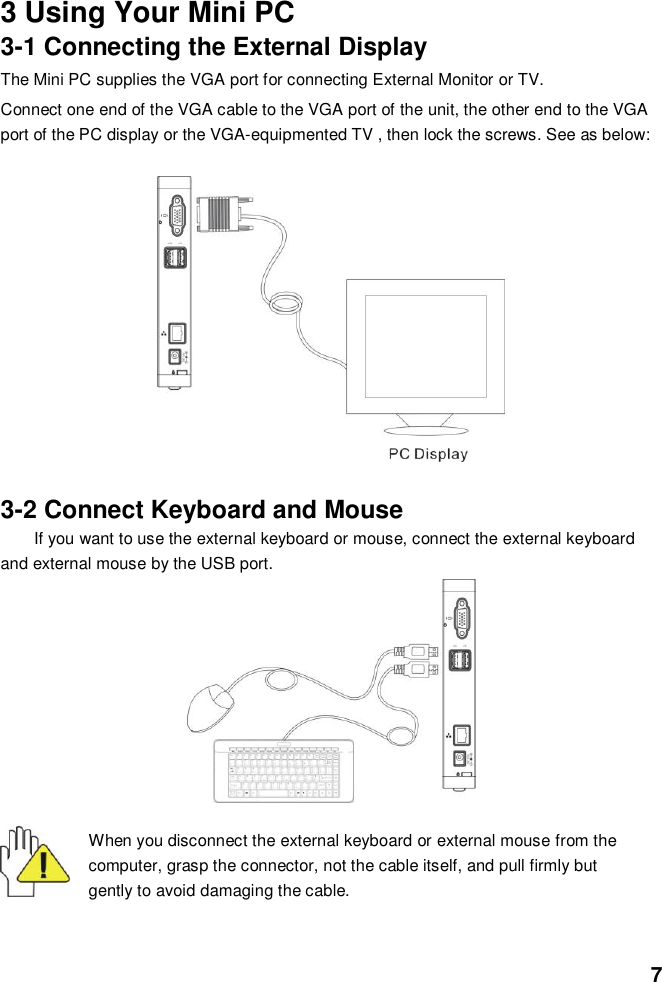  7   3 Using Your Mini PC 3-1 Connecting the External Display The Mini PC supplies the VGA port for connecting External Monitor or TV. Connect one end of the VGA cable to the VGA port of the unit, the other end to the VGA port of the PC display or the VGA-equipmented TV , then lock the screws. See as below:            3-2 Connect Keyboard and Mouse If you want to use the external keyboard or mouse, connect the external keyboard and external mouse by the USB port.          When you disconnect the external keyboard or external mouse from the computer, grasp the connector, not the cable itself, and pull firmly but gently to avoid damaging the cable.  