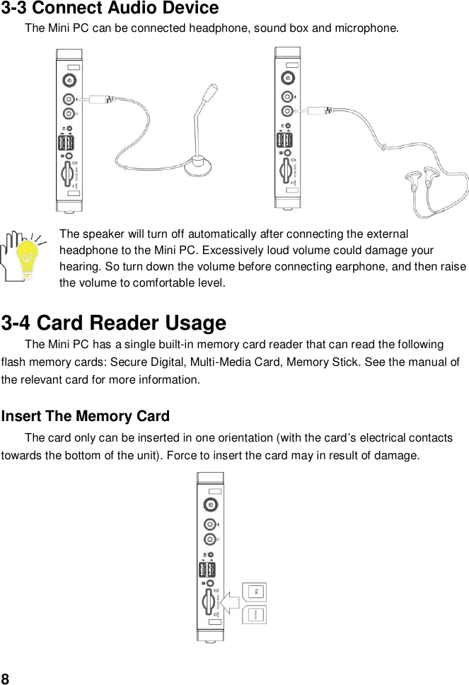  8   3-3 Connect Audio Device The Mini PC can be connected headphone, sound box and microphone.                The speaker will turn off automatically after connecting the external headphone to the Mini PC. Excessively loud volume could damage your hearing. So turn down the volume before connecting earphone, and then raise the volume to comfortable level.  3-4 Card Reader Usage The Mini PC has a single built-in memory card reader that can read the following flash memory cards: Secure Digital, Multi-Media Card, Memory Stick. See the manual of the relevant card for more information.  Insert The Memory Card The card only can be inserted in one orientation (with the card’s electrical contacts towards the bottom of the unit). Force to insert the card may in result of damage.            
