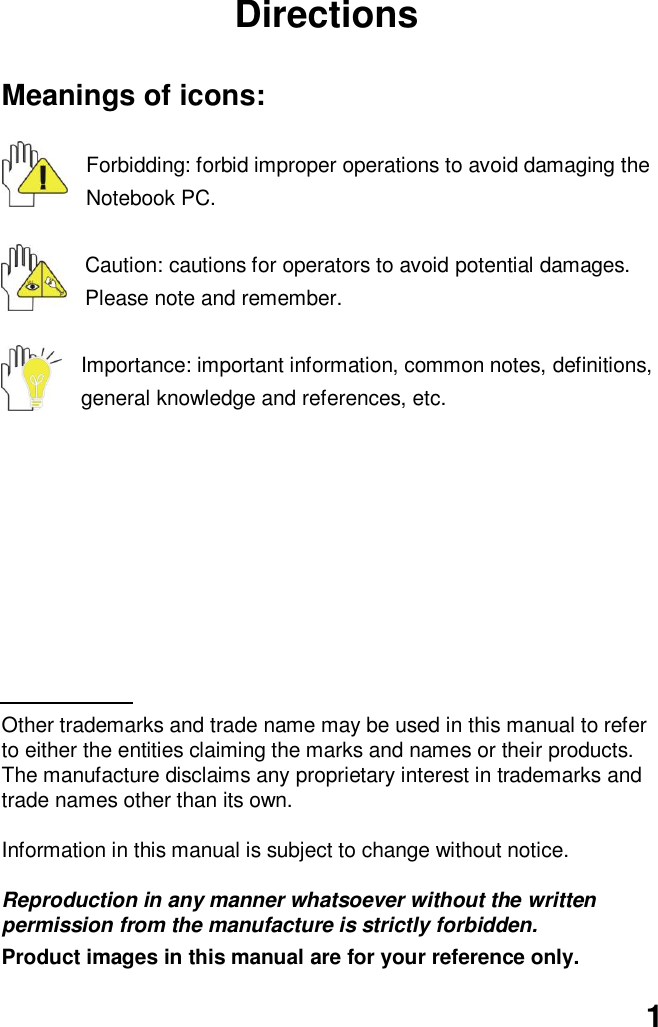  1 Directions  Meanings of icons:  Forbidding: forbid improper operations to avoid damaging the Notebook PC.  Caution: cautions for operators to avoid potential damages. Please note and remember.  Importance: important information, common notes, definitions, general knowledge and references, etc.          Other trademarks and trade name may be used in this manual to refer to either the entities claiming the marks and names or their products. The manufacture disclaims any proprietary interest in trademarks and trade names other than its own.  Information in this manual is subject to change without notice.  Reproduction in any manner whatsoever without the written permission from the manufacture is strictly forbidden. Product images in this manual are for your reference only. 