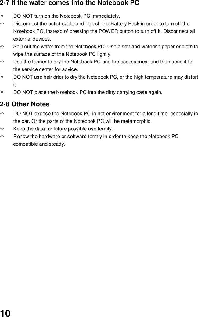  10 2-7 If the water comes into the Notebook PC    DO NOT turn on the Notebook PC immediately.   Disconnect the outlet cable and detach the Battery Pack in order to turn off the Notebook PC, instead of pressing the POWER button to turn off it. Disconnect all external devices.   Spill out the water from the Notebook PC. Use a soft and waterish paper or cloth to wipe the surface of the Notebook PC lightly.   Use the fanner to dry the Notebook PC and the accessories, and then send it to the service center for advice.   DO NOT use hair drier to dry the Notebook PC, or the high temperature may distort it.   DO NOT place the Notebook PC into the dirty carrying case again.  2-8 Other Notes   DO NOT expose the Notebook PC in hot environment for a long time, especially in the car. Or the parts of the Notebook PC will be metamorphic.   Keep the data for future possible use termly.   Renew the hardware or software termly in order to keep the Notebook PC compatible and steady.                                           