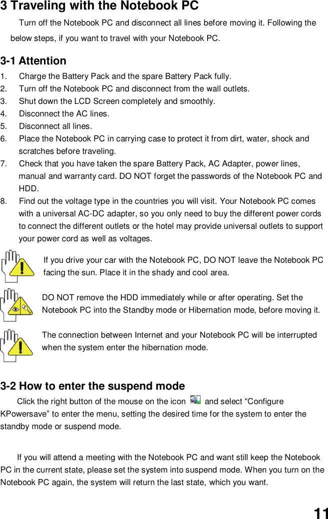  11 3 Traveling with the Notebook PC Turn off the Notebook PC and disconnect all lines before moving it. Following the below steps, if you want to travel with your Notebook PC.  3-1 Attention 1.  Charge the Battery Pack and the spare Battery Pack fully. 2.  Turn off the Notebook PC and disconnect from the wall outlets. 3.  Shut down the LCD Screen completely and smoothly. 4.  Disconnect the AC lines. 5.  Disconnect all lines. 6.  Place the Notebook PC in carrying case to protect it from dirt, water, shock and scratches before traveling. 7.  Check that you have taken the spare Battery Pack, AC Adapter, power lines, manual and warranty card. DO NOT forget the passwords of the Notebook PC and HDD. 8.  Find out the voltage type in the countries you will visit. Your Notebook PC comes with a universal AC-DC adapter, so you only need to buy the different power cords to connect the different outlets or the hotel may provide universal outlets to support your power cord as well as voltages.   If you drive your car with the Notebook PC, DO NOT leave the Notebook PC facing the sun. Place it in the shady and cool area.  DO NOT remove the HDD immediately while or after operating. Set the Notebook PC into the Standby mode or Hibernation mode, before moving it.  The connection between Internet and your Notebook PC will be interrupted when the system enter the hibernation mode.   3-2 How to enter the suspend mode Click the right button of the mouse on the icon    and select “Configure KPowersave” to enter the menu, setting the desired time for the system to enter the standby mode or suspend mode.   If you will attend a meeting with the Notebook PC and want still keep the Notebook PC in the current state, please set the system into suspend mode. When you turn on the Notebook PC again, the system will return the last state, which you want.  