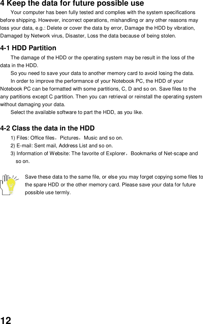  12 4 Keep the data for future possible use Your computer has been fully tested and complies with the system specifications before shipping. However, incorrect operations, mishandling or any other reasons may loss your data, e.g.: Delete or cover the data by error, Damage the HDD by vibration, Damaged by Network virus, Disaster, Loss the data because of being stolen.  4-1 HDD Partition The damage of the HDD or the operating system may be result in the loss of the data in the HDD. So you need to save your data to another memory card to avoid losing the data.   In order to improve the performance of your Notebook PC, the HDD of your Notebook PC can be formatted with some partitions, C, D and so on. Save files to the any partitions except C partition. Then you can retrieval or reinstall the operating system without damaging your data. Select the available software to part the HDD, as you like.  4-2 Class the data in the HDD 1) Files: Office files，Pictures，Music and so on. 2) E-mail: Sent mail, Address List and so on. 3) Information of Website: The favorite of Explorer，Bookmarks of Net-scape and   so on.  Save these data to the same file, or else you may forget copying some files to the spare HDD or the other memory card. Please save your data for future possible use termly.             