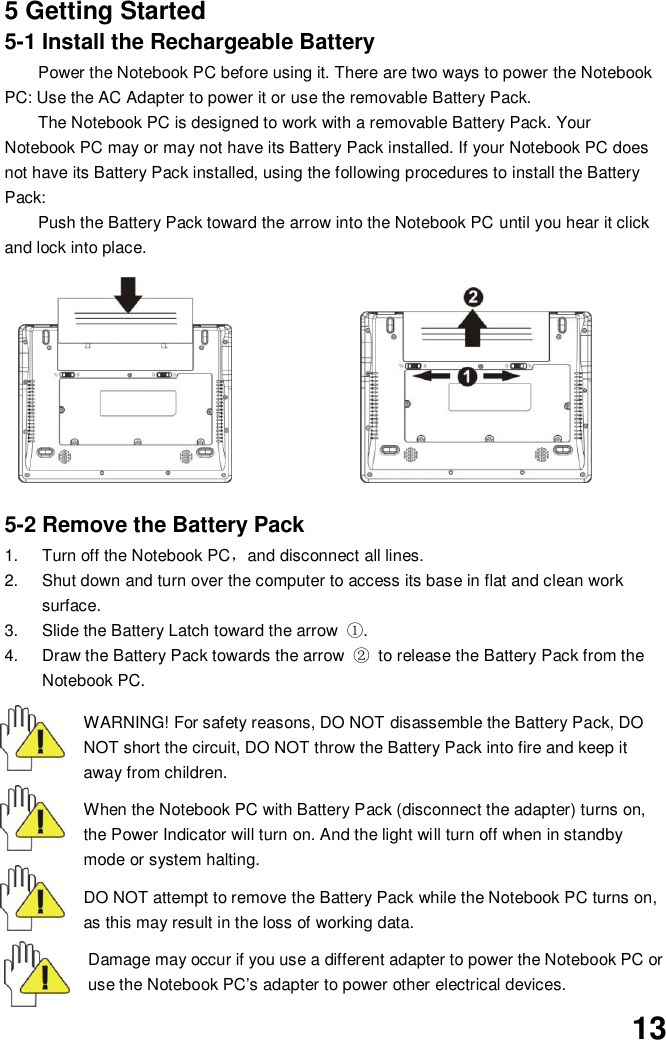  13 5 Getting Started 5-1 Install the Rechargeable Battery Power the Notebook PC before using it. There are two ways to power the Notebook PC: Use the AC Adapter to power it or use the removable Battery Pack.   The Notebook PC is designed to work with a removable Battery Pack. Your Notebook PC may or may not have its Battery Pack installed. If your Notebook PC does not have its Battery Pack installed, using the following procedures to install the Battery Pack:   Push the Battery Pack toward the arrow into the Notebook PC until you hear it click and lock into place.                           5-2 Remove the Battery Pack 1.  Turn off the Notebook PC，and disconnect all lines. 2.  Shut down and turn over the computer to access its base in flat and clean work surface. 3.  Slide the Battery Latch toward the arrow  ①. 4.  Draw the Battery Pack towards the arrow  ② to release the Battery Pack from the Notebook PC.  WARNING! For safety reasons, DO NOT disassemble the Battery Pack, DO NOT short the circuit, DO NOT throw the Battery Pack into fire and keep it away from children.  When the Notebook PC with Battery Pack (disconnect the adapter) turns on, the Power Indicator will turn on. And the light will turn off when in standby mode or system halting.    DO NOT attempt to remove the Battery Pack while the Notebook PC turns on, as this may result in the loss of working data.  Damage may occur if you use a different adapter to power the Notebook PC or use the Notebook PC’s adapter to power other electrical devices. 