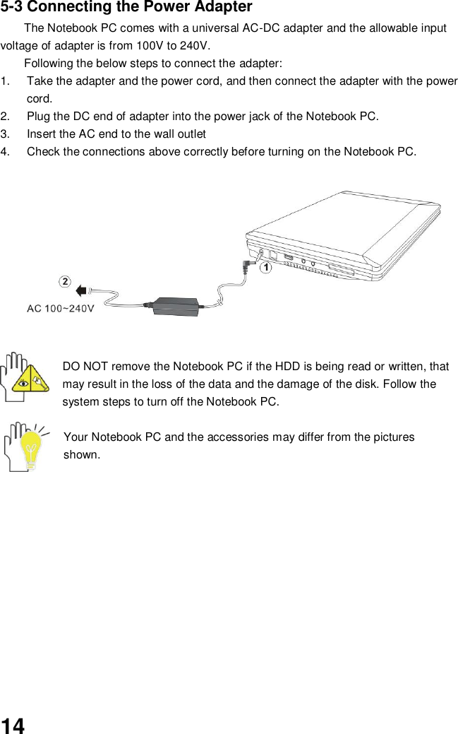  14 5-3 Connecting the Power Adapter The Notebook PC comes with a universal AC-DC adapter and the allowable input voltage of adapter is from 100V to 240V.   Following the below steps to connect the adapter: 1.  Take the adapter and the power cord, and then connect the adapter with the power cord. 2.  Plug the DC end of adapter into the power jack of the Notebook PC. 3.  Insert the AC end to the wall outlet 4.  Check the connections above correctly before turning on the Notebook PC.          DO NOT remove the Notebook PC if the HDD is being read or written, that may result in the loss of the data and the damage of the disk. Follow the system steps to turn off the Notebook PC.  Your Notebook PC and the accessories may differ from the pictures shown.             