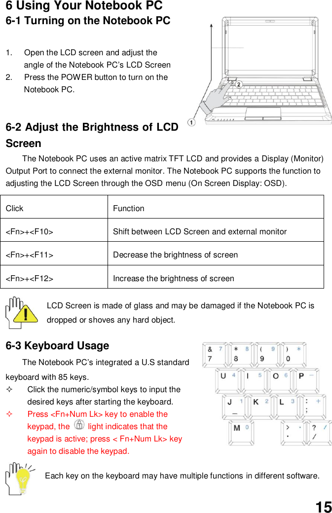  15 6 Using Your Notebook PC 6-1 Turning on the Notebook PC  1.  Open the LCD screen and adjust the angle of the Notebook PC’s LCD Screen 2.  Press the POWER button to turn on the Notebook PC.     6-2 Adjust the Brightness of LCD Screen The Notebook PC uses an active matrix TFT LCD and provides a Display (Monitor) Output Port to connect the external monitor. The Notebook PC supports the function to adjusting the LCD Screen through the OSD menu (On Screen Display: OSD).  Click Function &lt;Fn&gt;+&lt;F10&gt; Shift between LCD Screen and external monitor   &lt;Fn&gt;+&lt;F11&gt; Decrease the brightness of screen   &lt;Fn&gt;+&lt;F12&gt; Increase the brightness of screen  LCD Screen is made of glass and may be damaged if the Notebook PC is dropped or shoves any hard object.   6-3 Keyboard Usage The Notebook PC’s integrated a U.S standard keyboard with 85 keys.   Click the numeric/symbol keys to input the desired keys after starting the keyboard.   Press &lt;Fn+Num Lk&gt; key to enable the keypad, the    light indicates that the keypad is active; press &lt; Fn+Num Lk&gt; key again to disable the keypad.  Each key on the keyboard may have multiple functions in different software.  