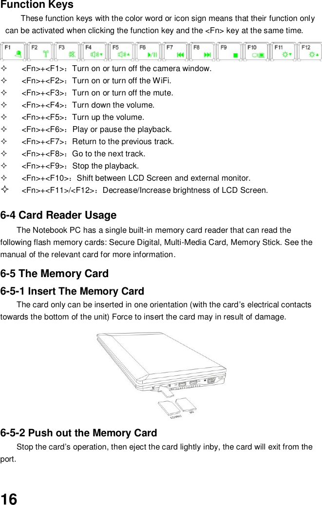  16 Function Keys These function keys with the color word or icon sign means that their function only can be activated when clicking the function key and the &lt;Fn&gt; key at the same time.   &lt;Fn&gt;+&lt;F1&gt;：Turn on or turn off the camera window.   &lt;Fn&gt;+&lt;F2&gt;：Turn on or turn off the WiFi.   &lt;Fn&gt;+&lt;F3&gt;：Turn on or turn off the mute.   &lt;Fn&gt;+&lt;F4&gt;：Turn down the volume.   &lt;Fn&gt;+&lt;F5&gt;：Turn up the volume.   &lt;Fn&gt;+&lt;F6&gt;：Play or pause the playback.   &lt;Fn&gt;+&lt;F7&gt;：Return to the previous track.     &lt;Fn&gt;+&lt;F8&gt;：Go to the next track.   &lt;Fn&gt;+&lt;F9&gt;：Stop the playback.   &lt;Fn&gt;+&lt;F10&gt;：Shift between LCD Screen and external monitor.  &lt;Fn&gt;+&lt;F11&gt;/&lt;F12&gt;：Decrease/Increase brightness of LCD Screen.   6-4 Card Reader Usage The Notebook PC has a single built-in memory card reader that can read the following flash memory cards: Secure Digital, Multi-Media Card, Memory Stick. See the manual of the relevant card for more information.  6-5 The Memory Card 6-5-1 Insert The Memory Card The card only can be inserted in one orientation (with the card’s electrical contacts towards the bottom of the unit) Force to insert the card may in result of damage.         6-5-2 Push out the Memory Card Stop the card’s operation, then eject the card lightly inby, the card will exit from the port.   