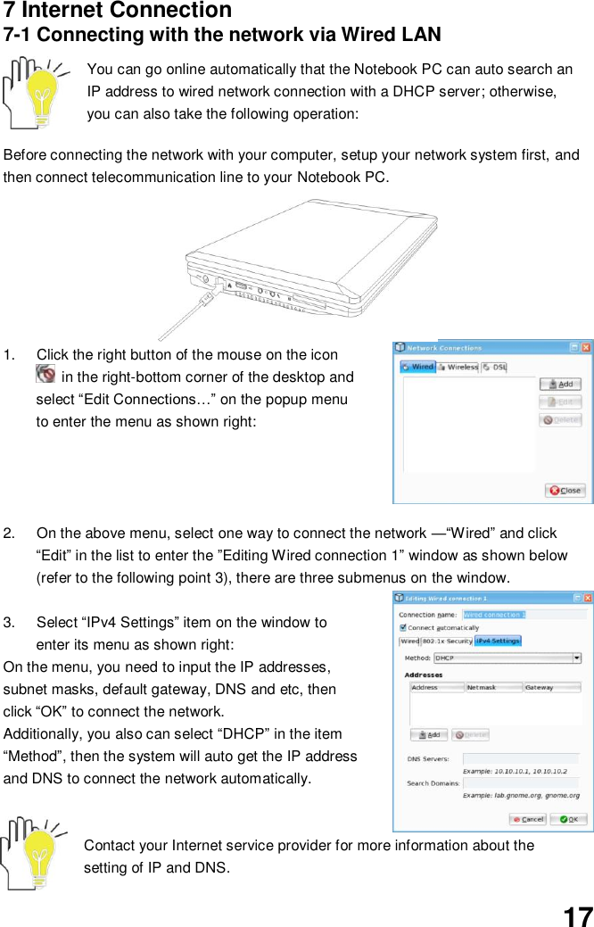  17 7 Internet Connection 7-1 Connecting with the network via Wired LAN  You can go online automatically that the Notebook PC can auto search an IP address to wired network connection with a DHCP server; otherwise, you can also take the following operation:    Before connecting the network with your computer, setup your network system first, and then connect telecommunication line to your Notebook PC.          1.  Click the right button of the mouse on the icon   in the right-bottom corner of the desktop and select “Edit Connections…” on the popup menu to enter the menu as shown right:     2.  On the above menu, select one way to connect the network —“Wired” and click “Edit” in the list to enter the ”Editing Wired connection 1” window as shown below (refer to the following point 3), there are three submenus on the window.  3.  Select “IPv4 Settings” item on the window to enter its menu as shown right: On the menu, you need to input the IP addresses, subnet masks, default gateway, DNS and etc, then click “OK” to connect the network. Additionally, you also can select “DHCP” in the item “Method”, then the system will auto get the IP address and DNS to connect the network automatically.   Contact your Internet service provider for more information about the setting of IP and DNS. 