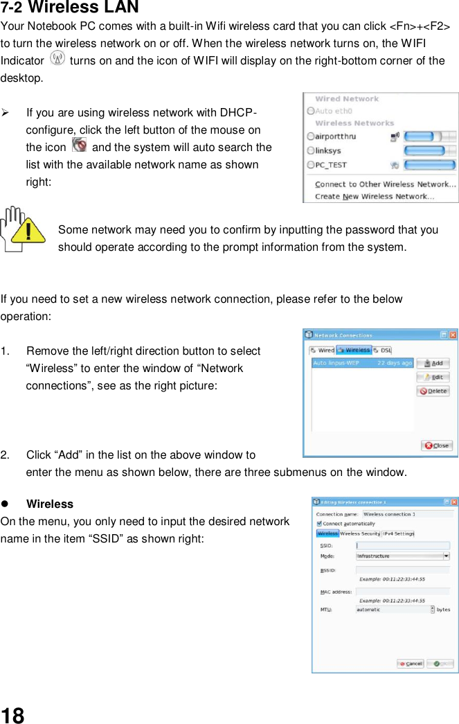  18 7-2 Wireless LAN Your Notebook PC comes with a built-in Wifi wireless card that you can click &lt;Fn&gt;+&lt;F2&gt; to turn the wireless network on or off. When the wireless network turns on, the WIFI Indicator    turns on and the icon of WIFI will display on the right-bottom corner of the desktop.    If you are using wireless network with DHCP- configure, click the left button of the mouse on the icon    and the system will auto search the list with the available network name as shown right:  Some network may need you to confirm by inputting the password that you should operate according to the prompt information from the system.   If you need to set a new wireless network connection, please refer to the below operation:  1.  Remove the left/right direction button to select “Wireless” to enter the window of “Network connections”, see as the right picture:    2.  Click “Add” in the list on the above window to enter the menu as shown below, there are three submenus on the window.    Wireless On the menu, you only need to input the desired network name in the item “SSID” as shown right:          