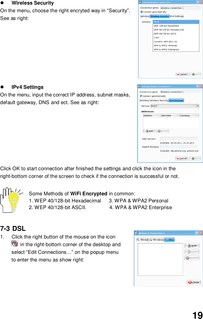  19  Wireless Security On the menu, choose the right encryted way in “Security”. See as right:          IPv4 Settings On the menu, input the correct IP address, subnet masks, default gateway, DNS and ect. See as right:           Click OK to start connection after finished the settings and click the icon in the right-bottom corner of the screen to check if the connection is successful or not.   Some Methods of WiFi Encrypted in common:   1. WEP 40/128-bit Hexadecimal      3. WPA &amp; WPA2 Personal     2. WEP 40/128-bit ASCII.                  4. WPA &amp; WPA2 Enterprise   7-3 DSL  1.  Click the right button of the mouse on the icon   in the right-bottom corner of the desktop and select “Edit Connections…” on the popup menu to enter the menu as show right:       