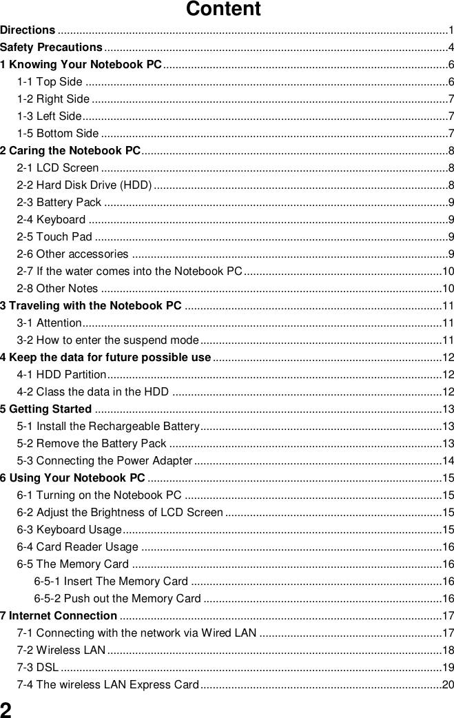  2 Content Directions ..............................................................................................................................1 Safety Precautions ...............................................................................................................4 1 Knowing Your Notebook PC ............................................................................................6 1-1 Top Side .....................................................................................................................6 1-2 Right Side ...................................................................................................................7 1-3 Left Side ......................................................................................................................7 1-5 Bottom Side ................................................................................................................7 2 Caring the Notebook PC...................................................................................................8 2-1 LCD Screen ................................................................................................................8 2-2 Hard Disk Drive (HDD) ...............................................................................................8 2-3 Battery Pack ...............................................................................................................9 2-4 Keyboard ....................................................................................................................9 2-5 Touch Pad ..................................................................................................................9 2-6 Other accessories ......................................................................................................9 2-7 If the water comes into the Notebook PC ................................................................10 2-8 Other Notes ..............................................................................................................10 3 Traveling with the Notebook PC ...................................................................................11 3-1 Attention ....................................................................................................................11 3-2 How to enter the suspend mode ..............................................................................11 4 Keep the data for future possible use ..........................................................................12 4-1 HDD Partition ............................................................................................................12 4-2 Class the data in the HDD .......................................................................................12 5 Getting Started ................................................................................................................13 5-1 Install the Rechargeable Battery..............................................................................13 5-2 Remove the Battery Pack ........................................................................................13 5-3 Connecting the Power Adapter ................................................................................14 6 Using Your Notebook PC ...............................................................................................15 6-1 Turning on the Notebook PC ...................................................................................15 6-2 Adjust the Brightness of LCD Screen ......................................................................15 6-3 Keyboard Usage .......................................................................................................15 6-4 Card Reader Usage .................................................................................................16 6-5 The Memory Card ....................................................................................................16 6-5-1 Insert The Memory Card .................................................................................16 6-5-2 Push out the Memory Card .............................................................................16 7 Internet Connection ........................................................................................................17 7-1 Connecting with the network via Wired LAN ...........................................................17 7-2 Wireless LAN ............................................................................................................18 7-3 DSL ...........................................................................................................................19 7-4 The wireless LAN Express Card ..............................................................................20 