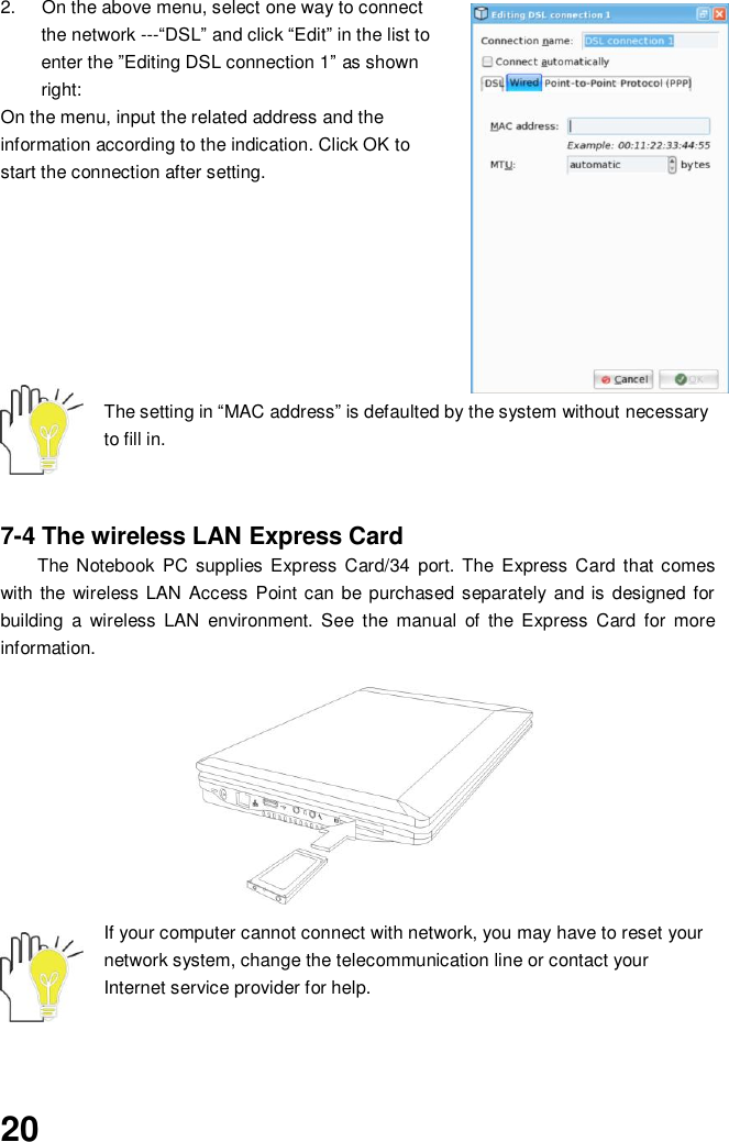  20 2.  On the above menu, select one way to connect the network ---“DSL” and click “Edit” in the list to enter the ”Editing DSL connection 1” as shown right: On the menu, input the related address and the information according to the indication. Click OK to start the connection after setting.         The setting in “MAC address” is defaulted by the system without necessary to fill in.     7-4 The wireless LAN Express Card The Notebook  PC supplies Express Card/34  port. The Express Card  that comes with the  wireless LAN Access  Point can be purchased separately and is designed for building  a  wireless  LAN  environment.  See  the  manual  of  the  Express  Card  for  more information.        If your computer cannot connect with network, you may have to reset your network system, change the telecommunication line or contact your Internet service provider for help.    