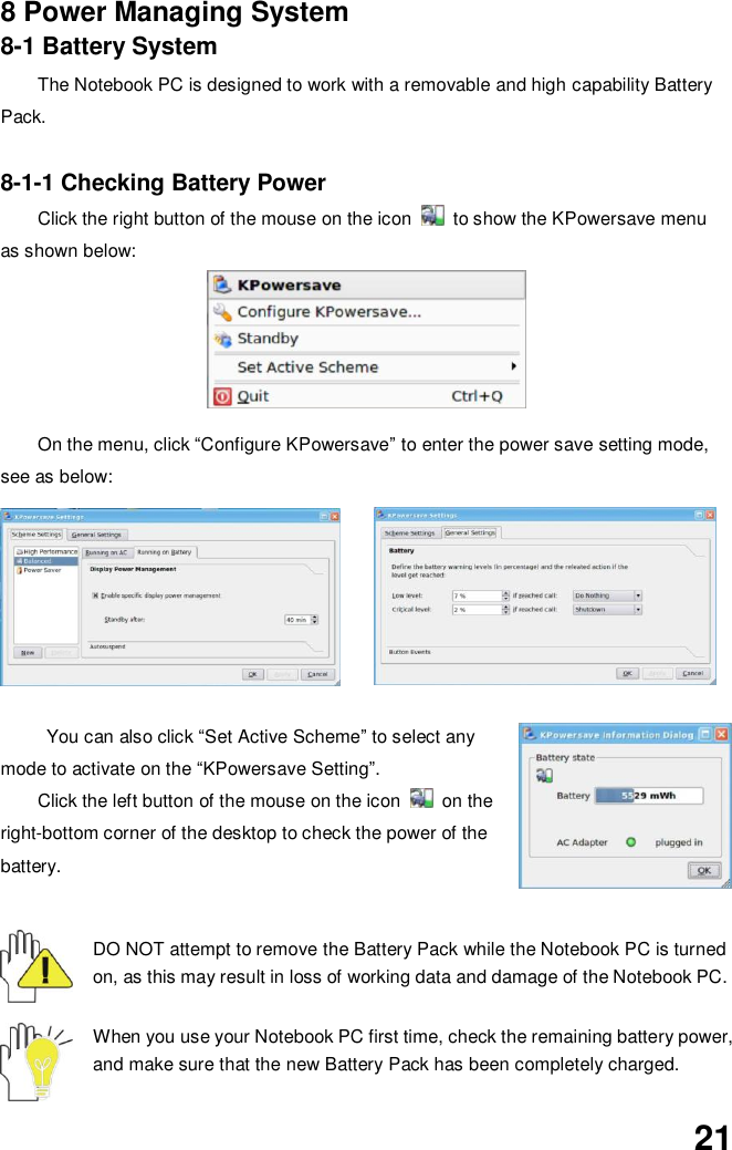  21 8 Power Managing System 8-1 Battery System The Notebook PC is designed to work with a removable and high capability Battery Pack.  8-1-1 Checking Battery Power Click the right button of the mouse on the icon    to show the KPowersave menu as shown below:          On the menu, click “Configure KPowersave” to enter the power save setting mode, see as below:  You can also click “Set Active Scheme” to select any mode to activate on the “KPowersave Setting”.   Click the left button of the mouse on the icon    on the right-bottom corner of the desktop to check the power of the battery.   DO NOT attempt to remove the Battery Pack while the Notebook PC is turned on, as this may result in loss of working data and damage of the Notebook PC.   When you use your Notebook PC first time, check the remaining battery power, and make sure that the new Battery Pack has been completely charged.   