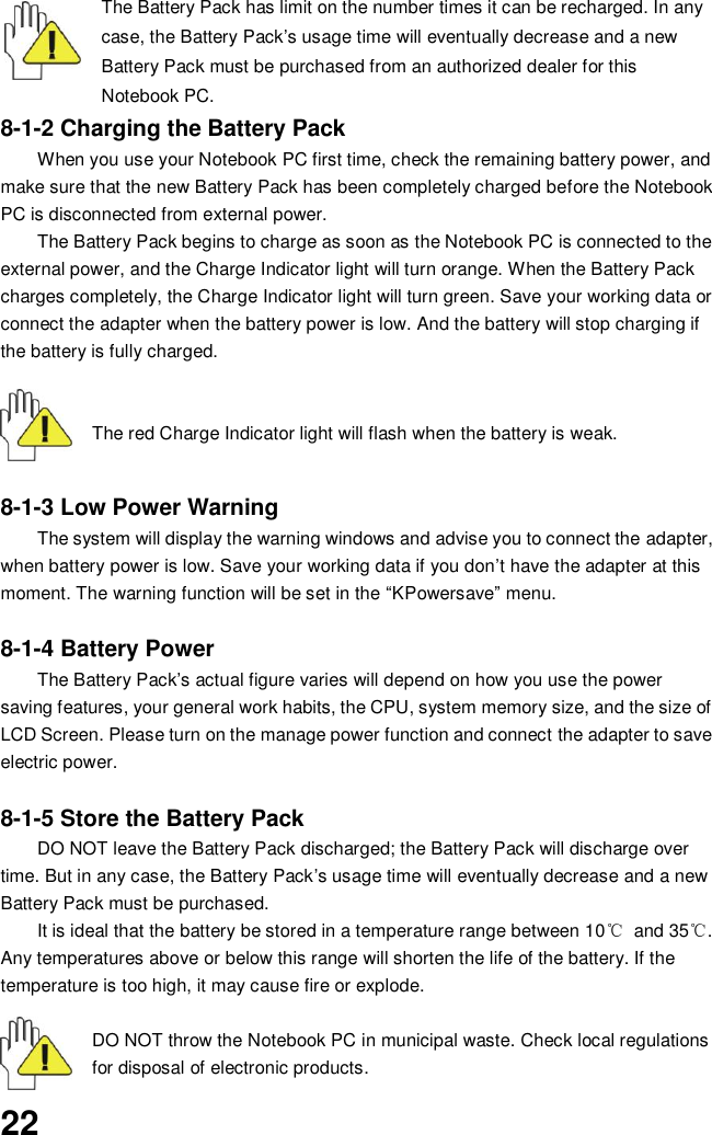  22 The Battery Pack has limit on the number times it can be recharged. In any case, the Battery Pack’s usage time will eventually decrease and a new Battery Pack must be purchased from an authorized dealer for this Notebook PC. 8-1-2 Charging the Battery Pack When you use your Notebook PC first time, check the remaining battery power, and make sure that the new Battery Pack has been completely charged before the Notebook PC is disconnected from external power. The Battery Pack begins to charge as soon as the Notebook PC is connected to the external power, and the Charge Indicator light will turn orange. When the Battery Pack charges completely, the Charge Indicator light will turn green. Save your working data or connect the adapter when the battery power is low. And the battery will stop charging if the battery is fully charged.       The red Charge Indicator light will flash when the battery is weak.    8-1-3 Low Power Warning The system will display the warning windows and advise you to connect the adapter, when battery power is low. Save your working data if you don’t have the adapter at this moment. The warning function will be set in the “KPowersave” menu.  8-1-4 Battery Power The Battery Pack’s actual figure varies will depend on how you use the power saving features, your general work habits, the CPU, system memory size, and the size of LCD Screen. Please turn on the manage power function and connect the adapter to save electric power.    8-1-5 Store the Battery Pack DO NOT leave the Battery Pack discharged; the Battery Pack will discharge over time. But in any case, the Battery Pack’s usage time will eventually decrease and a new Battery Pack must be purchased. It is ideal that the battery be stored in a temperature range between 10℃  and 35℃. Any temperatures above or below this range will shorten the life of the battery. If the temperature is too high, it may cause fire or explode.   DO NOT throw the Notebook PC in municipal waste. Check local regulations for disposal of electronic products. 