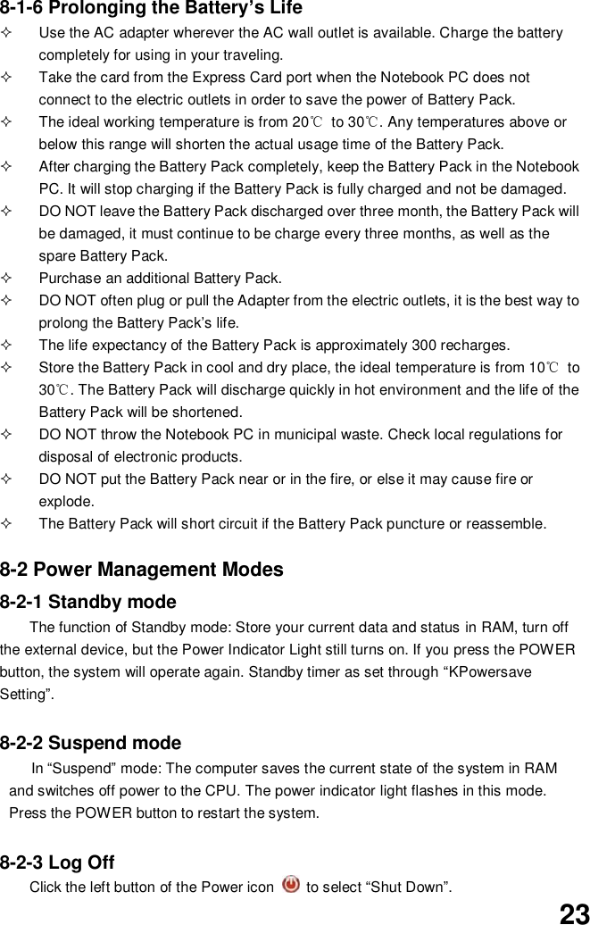  23 8-1-6 Prolonging the Battery’s Life   Use the AC adapter wherever the AC wall outlet is available. Charge the battery completely for using in your traveling.   Take the card from the Express Card port when the Notebook PC does not connect to the electric outlets in order to save the power of Battery Pack.   The ideal working temperature is from 20℃  to 30℃. Any temperatures above or below this range will shorten the actual usage time of the Battery Pack.   After charging the Battery Pack completely, keep the Battery Pack in the Notebook PC. It will stop charging if the Battery Pack is fully charged and not be damaged.     DO NOT leave the Battery Pack discharged over three month, the Battery Pack will be damaged, it must continue to be charge every three months, as well as the spare Battery Pack.   Purchase an additional Battery Pack.   DO NOT often plug or pull the Adapter from the electric outlets, it is the best way to prolong the Battery Pack’s life.   The life expectancy of the Battery Pack is approximately 300 recharges.   Store the Battery Pack in cool and dry place, the ideal temperature is from 10℃  to 30℃. The Battery Pack will discharge quickly in hot environment and the life of the Battery Pack will be shortened.   DO NOT throw the Notebook PC in municipal waste. Check local regulations for disposal of electronic products.   DO NOT put the Battery Pack near or in the fire, or else it may cause fire or explode.   The Battery Pack will short circuit if the Battery Pack puncture or reassemble.   8-2 Power Management Modes 8-2-1 Standby mode   The function of Standby mode: Store your current data and status in RAM, turn off the external device, but the Power Indicator Light still turns on. If you press the POWER button, the system will operate again. Standby timer as set through “KPowersave Setting”.  8-2-2 Suspend mode In “Suspend” mode: The computer saves the current state of the system in RAM and switches off power to the CPU. The power indicator light flashes in this mode.  Press the POWER button to restart the system.  8-2-3 Log Off Click the left button of the Power icon    to select “Shut Down”. 