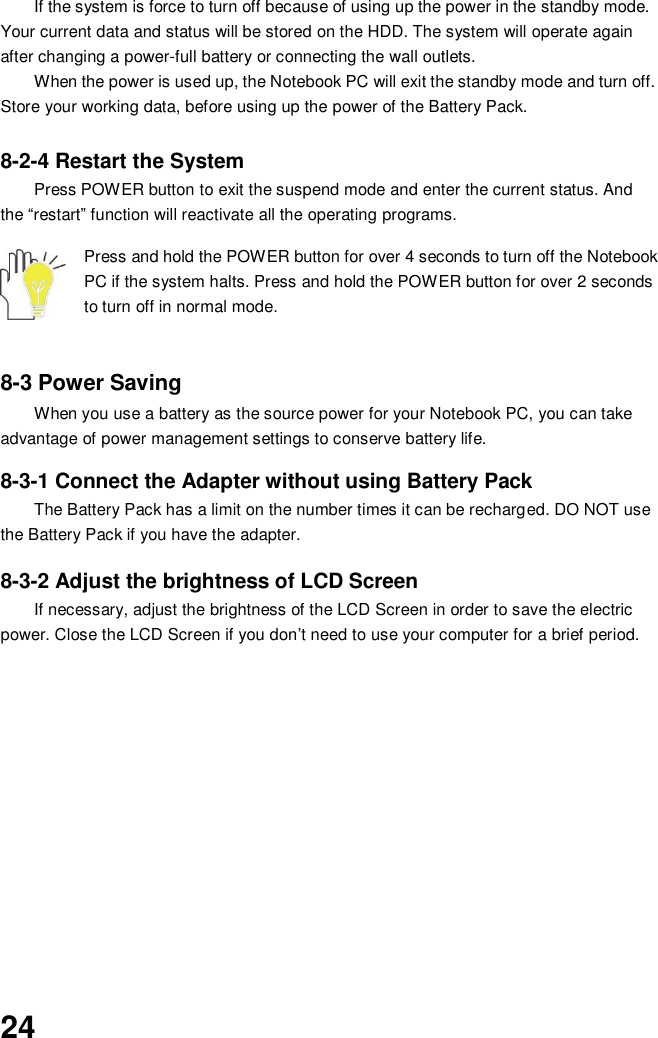  24 If the system is force to turn off because of using up the power in the standby mode. Your current data and status will be stored on the HDD. The system will operate again after changing a power-full battery or connecting the wall outlets. When the power is used up, the Notebook PC will exit the standby mode and turn off. Store your working data, before using up the power of the Battery Pack.  8-2-4 Restart the System Press POWER button to exit the suspend mode and enter the current status. And the “restart” function will reactivate all the operating programs.  Press and hold the POWER button for over 4 seconds to turn off the Notebook PC if the system halts. Press and hold the POWER button for over 2 seconds to turn off in normal mode.     8-3 Power Saving When you use a battery as the source power for your Notebook PC, you can take advantage of power management settings to conserve battery life.    8-3-1 Connect the Adapter without using Battery Pack The Battery Pack has a limit on the number times it can be recharged. DO NOT use the Battery Pack if you have the adapter.    8-3-2 Adjust the brightness of LCD Screen If necessary, adjust the brightness of the LCD Screen in order to save the electric power. Close the LCD Screen if you don’t need to use your computer for a brief period.             