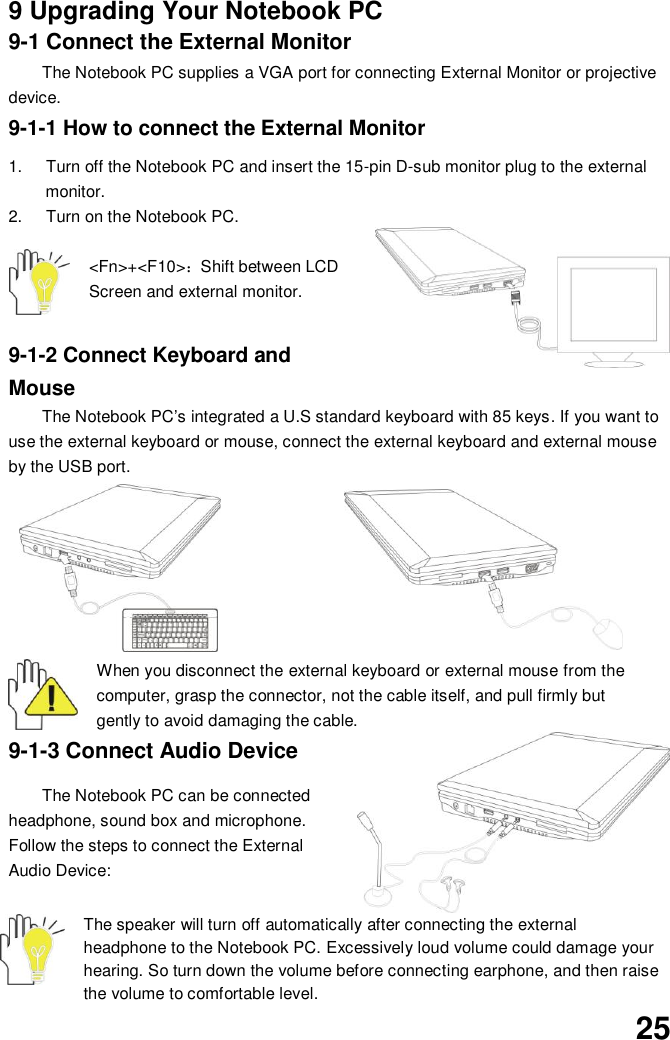  25 9 Upgrading Your Notebook PC 9-1 Connect the External Monitor The Notebook PC supplies a VGA port for connecting External Monitor or projective device. 9-1-1 How to connect the External Monitor  1.  Turn off the Notebook PC and insert the 15-pin D-sub monitor plug to the external monitor. 2.  Turn on the Notebook PC.  &lt;Fn&gt;+&lt;F10&gt;：Shift between LCD Screen and external monitor.  9-1-2 Connect Keyboard and Mouse The Notebook PC’s integrated a U.S standard keyboard with 85 keys. If you want to use the external keyboard or mouse, connect the external keyboard and external mouse by the USB port.           When you disconnect the external keyboard or external mouse from the computer, grasp the connector, not the cable itself, and pull firmly but gently to avoid damaging the cable. 9-1-3 Connect Audio Device  The Notebook PC can be connected headphone, sound box and microphone. Follow the steps to connect the External Audio Device:    The speaker will turn off automatically after connecting the external headphone to the Notebook PC. Excessively loud volume could damage your hearing. So turn down the volume before connecting earphone, and then raise the volume to comfortable level. 