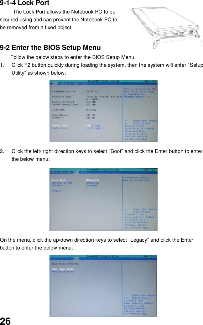  26 9-1-4 Lock Port The Lock Port allows the Notebook PC to be secured using and can prevent the Notebook PC to be removed from a fixed object.     9-2 Enter the BIOS Setup Menu Follow the below steps to enter the BIOS Setup Menu: 1.  Click F2 button quickly during loading the system, then the system will enter “Setup Utility” as shown below:        2.  Click the left/ right direction keys to select “Boot” and click the Enter button to enter the below menu:        On the menu, click the up/down direction keys to select “Legacy” and click the Enter button to enter the below menu:          