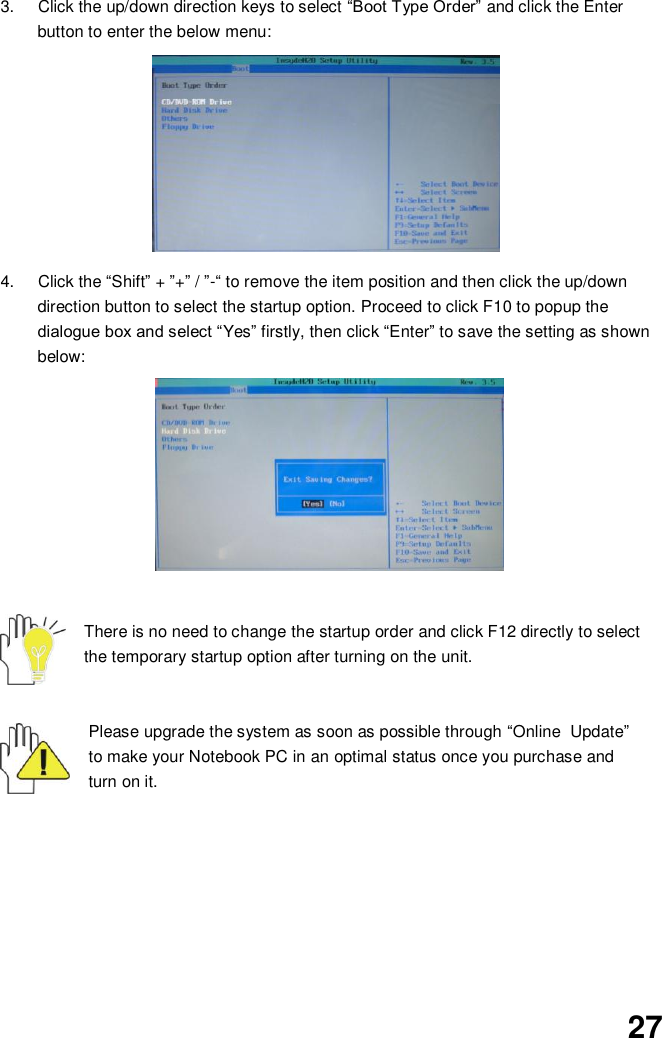  27 3.  Click the up/down direction keys to select “Boot Type Order” and click the Enter button to enter the below menu:          4.  Click the “Shift” + ”+” / ”-“ to remove the item position and then click the up/down direction button to select the startup option. Proceed to click F10 to popup the dialogue box and select “Yes” firstly, then click “Enter” to save the setting as shown below:               There is no need to change the startup order and click F12 directly to select the temporary startup option after turning on the unit.   Please upgrade the system as soon as possible through “Online   Update” to make your Notebook PC in an optimal status once you purchase and turn on it.         