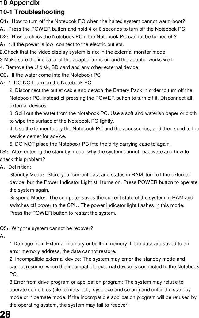  28 10 Appendix 10-1 Troubleshooting Q1：How to turn off the Notebook PC when the halted system cannot warm boot? A：Press the POWER button and hold 4 or 6 seconds to turn off the Notebook PC. Q2：How to check the Notebook PC if the Notebook PC cannot be turned off? A：1.If the power is low, connect to the electric outlets. 2.Check that the video display system is not in the external monitor mode. 3.Make sure the indicator of the adapter turns on and the adapter works well.   4. Remove the U disk, SD card and any other external device. Q3：If the water come into the Notebook PC A：1. DO NOT turn on the Notebook PC. 2. Disconnect the outlet cable and detach the Battery Pack in order to turn off the Notebook PC, instead of pressing the POWER button to turn off it. Disconnect all external devices. 3. Spill out the water from the Notebook PC. Use a soft and waterish paper or cloth to wipe the surface of the Notebook PC lightly. 4. Use the fanner to dry the Notebook PC and the accessories, and then send to the service center for advice. 5. DO NOT place the Notebook PC into the dirty carrying case to again. Q4：After entering the standby mode, why the system cannot reactivate and how to check this problem? A：Definition: Standby Mode：Store your current data and status in RAM, turn off the external device, but the Power Indicator Light still turns on. Press POWER button to operate the system again. Suspend Mode：The computer saves the current state of the system in RAM and switches off power to the CPU. The power indicator light flashes in this mode.  Press the POWER button to restart the system.  Q5：Why the system cannot be recover? A： 1.Damage from External memory or built-in memory: If the data are saved to an error memory address, the data cannot restore. 2. Incompatible external device: The system may enter the standby mode and cannot resume, when the incompatible external device is connected to the Notebook PC. 3.Error from drive program or application program: The system may refuse to operate some files (file formats: .dll, .sys, .exe and so on.) and enter the standby mode or hibernate mode. If the incompatible application program will be refused by the operating system, the system may fail to recover. 