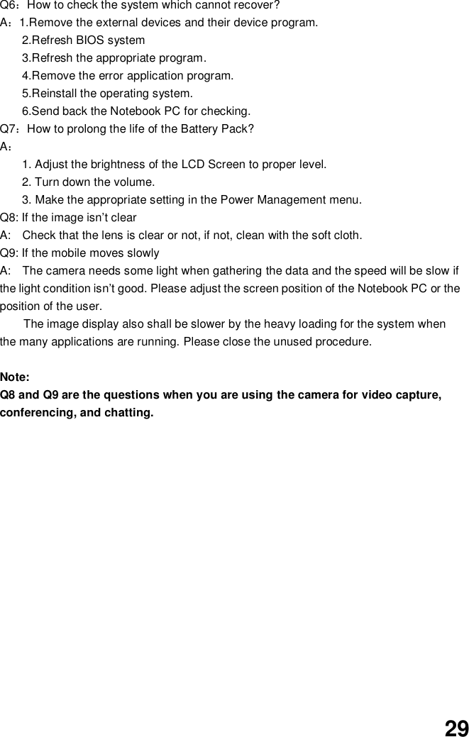  29 Q6：How to check the system which cannot recover? A：1.Remove the external devices and their device program. 2.Refresh BIOS system 3.Refresh the appropriate program. 4.Remove the error application program. 5.Reinstall the operating system. 6.Send back the Notebook PC for checking. Q7：How to prolong the life of the Battery Pack? A： 1. Adjust the brightness of the LCD Screen to proper level. 2. Turn down the volume. 3. Make the appropriate setting in the Power Management menu. Q8: If the image isn’t clear   A:    Check that the lens is clear or not, if not, clean with the soft cloth. Q9: If the mobile moves slowly A:    The camera needs some light when gathering the data and the speed will be slow if the light condition isn’t good. Please adjust the screen position of the Notebook PC or the position of the user. The image display also shall be slower by the heavy loading for the system when the many applications are running. Please close the unused procedure.    Note:   Q8 and Q9 are the questions when you are using the camera for video capture, conferencing, and chatting.             