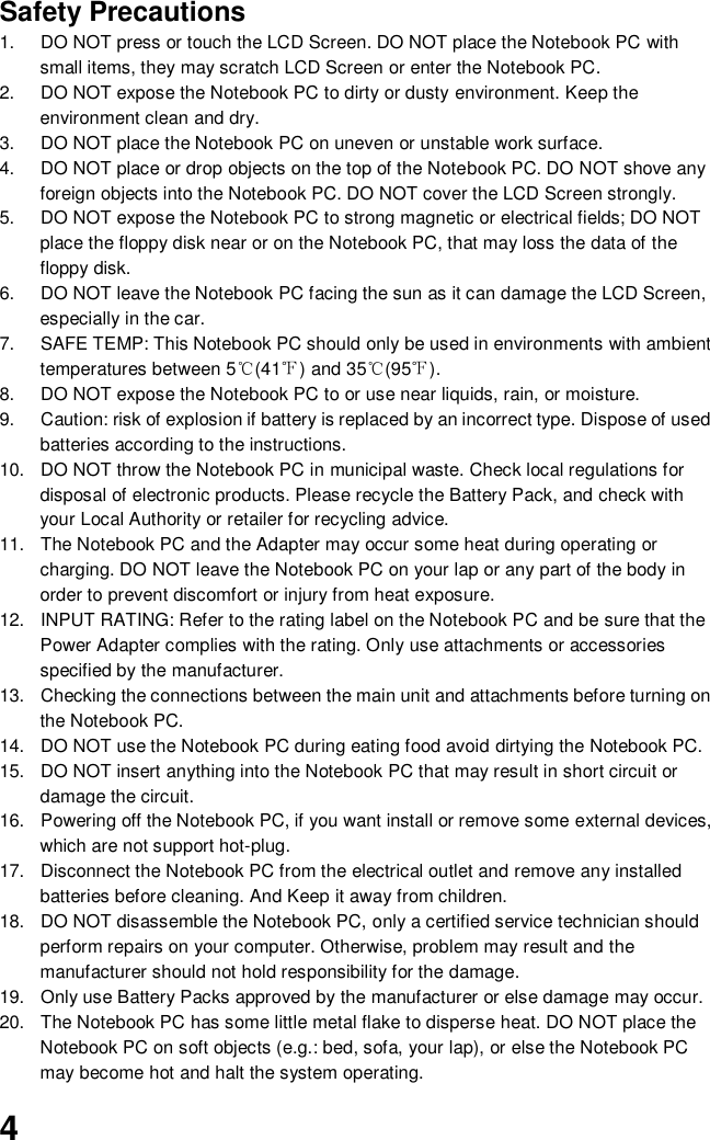  4 Safety Precautions 1.  DO NOT press or touch the LCD Screen. DO NOT place the Notebook PC with small items, they may scratch LCD Screen or enter the Notebook PC. 2.  DO NOT expose the Notebook PC to dirty or dusty environment. Keep the environment clean and dry. 3.  DO NOT place the Notebook PC on uneven or unstable work surface. 4.  DO NOT place or drop objects on the top of the Notebook PC. DO NOT shove any foreign objects into the Notebook PC. DO NOT cover the LCD Screen strongly. 5.  DO NOT expose the Notebook PC to strong magnetic or electrical fields; DO NOT place the floppy disk near or on the Notebook PC, that may loss the data of the floppy disk. 6.  DO NOT leave the Notebook PC facing the sun as it can damage the LCD Screen, especially in the car. 7.  SAFE TEMP: This Notebook PC should only be used in environments with ambient temperatures between 5℃(41℉) and 35℃(95℉). 8.  DO NOT expose the Notebook PC to or use near liquids, rain, or moisture.   9.  Caution: risk of explosion if battery is replaced by an incorrect type. Dispose of used batteries according to the instructions. 10.  DO NOT throw the Notebook PC in municipal waste. Check local regulations for disposal of electronic products. Please recycle the Battery Pack, and check with your Local Authority or retailer for recycling advice. 11.  The Notebook PC and the Adapter may occur some heat during operating or charging. DO NOT leave the Notebook PC on your lap or any part of the body in order to prevent discomfort or injury from heat exposure. 12.  INPUT RATING: Refer to the rating label on the Notebook PC and be sure that the Power Adapter complies with the rating. Only use attachments or accessories specified by the manufacturer. 13.  Checking the connections between the main unit and attachments before turning on the Notebook PC. 14.  DO NOT use the Notebook PC during eating food avoid dirtying the Notebook PC. 15.  DO NOT insert anything into the Notebook PC that may result in short circuit or damage the circuit. 16.  Powering off the Notebook PC, if you want install or remove some external devices, which are not support hot-plug. 17.  Disconnect the Notebook PC from the electrical outlet and remove any installed batteries before cleaning. And Keep it away from children. 18.  DO NOT disassemble the Notebook PC, only a certified service technician should perform repairs on your computer. Otherwise, problem may result and the manufacturer should not hold responsibility for the damage. 19.  Only use Battery Packs approved by the manufacturer or else damage may occur. 20.  The Notebook PC has some little metal flake to disperse heat. DO NOT place the Notebook PC on soft objects (e.g.: bed, sofa, your lap), or else the Notebook PC may become hot and halt the system operating. 