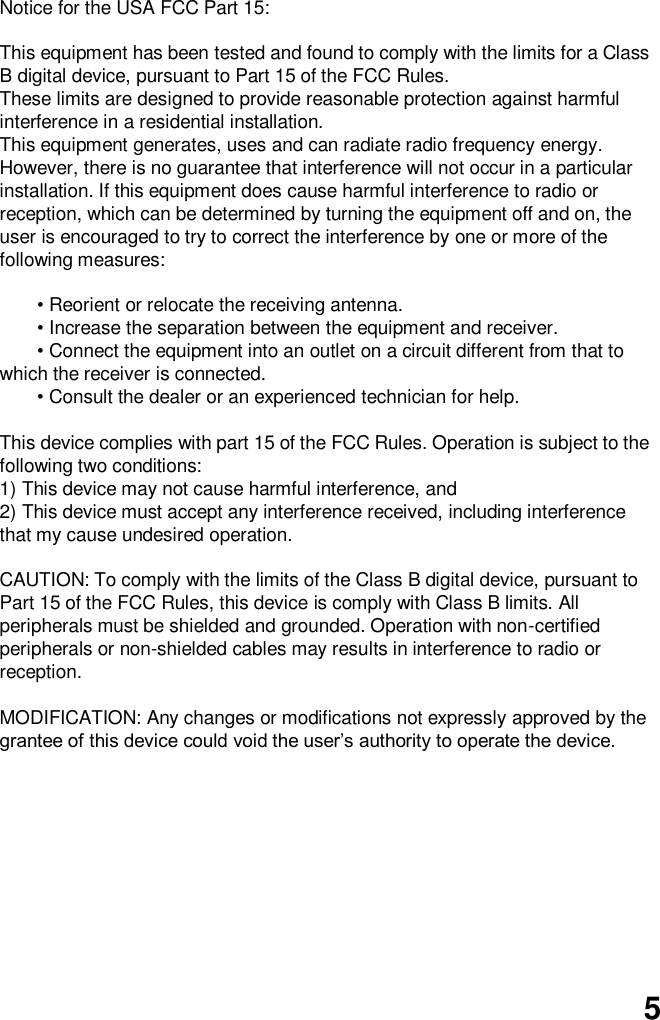  5  Notice for the USA FCC Part 15:    This equipment has been tested and found to comply with the limits for a Class B digital device, pursuant to Part 15 of the FCC Rules.   These limits are designed to provide reasonable protection against harmful interference in a residential installation.   This equipment generates, uses and can radiate radio frequency energy. However, there is no guarantee that interference will not occur in a particular installation. If this equipment does cause harmful interference to radio or reception, which can be determined by turning the equipment off and on, the user is encouraged to try to correct the interference by one or more of the following measures:  • Reorient or relocate the receiving antenna.   • Increase the separation between the equipment and receiver. • Connect the equipment into an outlet on a circuit different from that to which the receiver is connected. • Consult the dealer or an experienced technician for help.    This device complies with part 15 of the FCC Rules. Operation is subject to the following two conditions:   1) This device may not cause harmful interference, and   2) This device must accept any interference received, including interference that my cause undesired operation.    CAUTION: To comply with the limits of the Class B digital device, pursuant to Part 15 of the FCC Rules, this device is comply with Class B limits. All peripherals must be shielded and grounded. Operation with non-certified peripherals or non-shielded cables may results in interference to radio or reception.  MODIFICATION: Any changes or modifications not expressly approved by the grantee of this device could void the user’s authority to operate the device.  