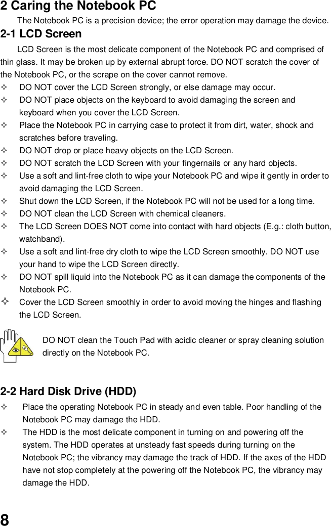  8 2 Caring the Notebook PC The Notebook PC is a precision device; the error operation may damage the device. 2-1 LCD Screen LCD Screen is the most delicate component of the Notebook PC and comprised of thin glass. It may be broken up by external abrupt force. DO NOT scratch the cover of the Notebook PC, or the scrape on the cover cannot remove.     DO NOT cover the LCD Screen strongly, or else damage may occur.     DO NOT place objects on the keyboard to avoid damaging the screen and keyboard when you cover the LCD Screen.   Place the Notebook PC in carrying case to protect it from dirt, water, shock and scratches before traveling.     DO NOT drop or place heavy objects on the LCD Screen.   DO NOT scratch the LCD Screen with your fingernails or any hard objects.   Use a soft and lint-free cloth to wipe your Notebook PC and wipe it gently in order to avoid damaging the LCD Screen.   Shut down the LCD Screen, if the Notebook PC will not be used for a long time.     DO NOT clean the LCD Screen with chemical cleaners.   The LCD Screen DOES NOT come into contact with hard objects (E.g.: cloth button, watchband).   Use a soft and lint-free dry cloth to wipe the LCD Screen smoothly. DO NOT use your hand to wipe the LCD Screen directly.   DO NOT spill liquid into the Notebook PC as it can damage the components of the Notebook PC.  Cover the LCD Screen smoothly in order to avoid moving the hinges and flashing the LCD Screen.   DO NOT clean the Touch Pad with acidic cleaner or spray cleaning solution directly on the Notebook PC.   2-2 Hard Disk Drive (HDD)   Place the operating Notebook PC in steady and even table. Poor handling of the Notebook PC may damage the HDD.   The HDD is the most delicate component in turning on and powering off the system. The HDD operates at unsteady fast speeds during turning on the Notebook PC; the vibrancy may damage the track of HDD. If the axes of the HDD have not stop completely at the powering off the Notebook PC, the vibrancy may damage the HDD.  