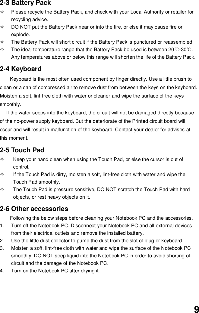  9 2-3 Battery Pack   Please recycle the Battery Pack, and check with your Local Authority or retailer for recycling advice.   DO NOT put the Battery Pack near or into the fire, or else it may cause fire or explode.   The Battery Pack will short circuit if the Battery Pack is punctured or reassembled   The ideal temperature range that the Battery Pack be used is between 20℃-30℃. Any temperatures above or below this range will shorten the life of the Battery Pack.  2-4 Keyboard Keyboard is the most often used component by finger directly. Use a little brush to clean or a can of compressed air to remove dust from between the keys on the keyboard. Moisten a soft, lint-free cloth with water or cleaner and wipe the surface of the keys smoothly.   If the water seeps into the keyboard, the circuit will not be damaged directly because of the no-power supply keyboard. But the deteriorate of the Printed circuit board will occur and will result in malfunction of the keyboard. Contact your dealer for advises at this moment.  2-5 Touch Pad   Keep your hand clean when using the Touch Pad, or else the cursor is out of control.   If the Touch Pad is dirty, moisten a soft, lint-free cloth with water and wipe the Touch Pad smoothly.   The Touch Pad is pressure sensitive, DO NOT scratch the Touch Pad with hard objects, or rest heavy objects on it.  2-6 Other accessories Following the below steps before cleaning your Notebook PC and the accessories. 1.  Turn off the Notebook PC. Disconnect your Notebook PC and all external devices from their electrical outlets and remove the installed battery. 2.  Use the little dust collector to pump the dust from the slot of plug or keyboard. 3.  Moisten a soft, lint-free cloth with water and wipe the surface of the Notebook PC smoothly. DO NOT seep liquid into the Notebook PC in order to avoid shorting of circuit and the damage of the Notebook PC.   4.  Turn on the Notebook PC after drying it.     