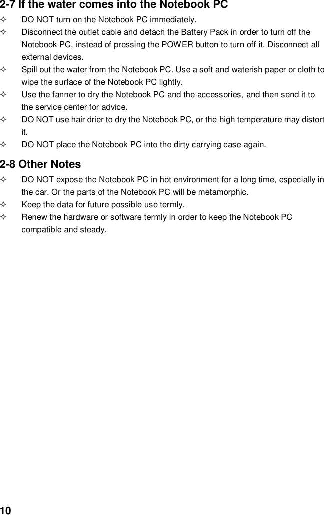  10 2-7 If the water comes into the Notebook PC   DO NOT turn on the Notebook PC immediately.   Disconnect the outlet cable and detach the Battery Pack in order to turn off the Notebook PC, instead of pressing the POWER button to turn off it. Disconnect all external devices.   Spill out the water from the Notebook PC. Use a soft and waterish paper or cloth to wipe the surface of the Notebook PC lightly.   Use the fanner to dry the Notebook PC and the accessories, and then send it to the service center for advice.   DO NOT use hair drier to dry the Notebook PC, or the high temperature may distort it.   DO NOT place the Notebook PC into the dirty carrying case again.  2-8 Other Notes   DO NOT expose the Notebook PC in hot environment for a long time, especially in the car. Or the parts of the Notebook PC will be metamorphic.   Keep the data for future possible use termly.   Renew the hardware or software termly in order to keep the Notebook PC compatible and steady.                                           