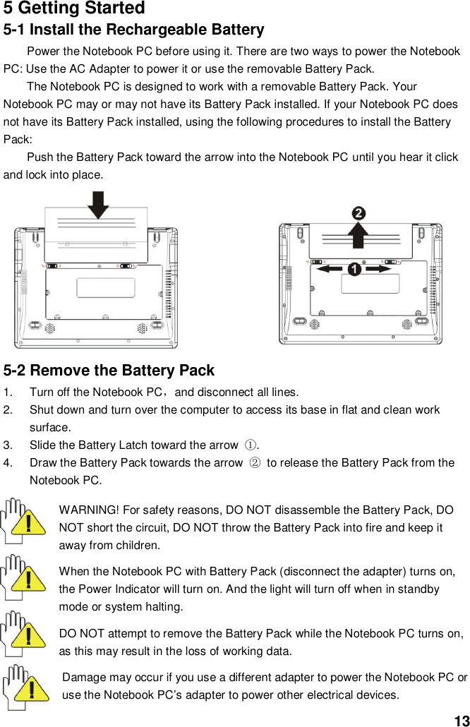  13 5 Getting Started 5-1 Install the Rechargeable Battery Power the Notebook PC before using it. There are two ways to power the Notebook PC: Use the AC Adapter to power it or use the removable Battery Pack.   The Notebook PC is designed to work with a removable Battery Pack. Your Notebook PC may or may not have its Battery Pack installed. If your Notebook PC does not have its Battery Pack installed, using the following procedures to install the Battery Pack:   Push the Battery Pack toward the arrow into the Notebook PC until you hear it click and lock into place.                           5-2 Remove the Battery Pack 1.  Turn off the Notebook PC，and disconnect all lines. 2.  Shut down and turn over the computer to access its base in flat and clean work surface. 3.  Slide the Battery Latch toward the arrow  ①. 4.  Draw the Battery Pack towards the arrow  ② to release the Battery Pack from the Notebook PC.  WARNING! For safety reasons, DO NOT disassemble the Battery Pack, DO NOT short the circuit, DO NOT throw the Battery Pack into fire and keep it away from children.  When the Notebook PC with Battery Pack (disconnect the adapter) turns on, the Power Indicator will turn on. And the light will turn off when in standby mode or system halting.    DO NOT attempt to remove the Battery Pack while the Notebook PC turns on, as this may result in the loss of working data.  Damage may occur if you use a different adapter to power the Notebook PC or use the Notebook PC’s adapter to power other electrical devices. 