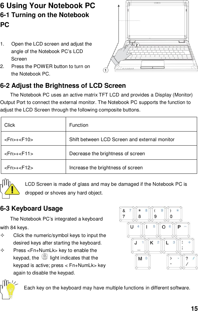  15 6 Using Your Notebook PC 6-1 Turning on the Notebook PC  1.  Open the LCD screen and adjust the angle of the Notebook PC’s LCD Screen 2.  Press the POWER button to turn on the Notebook PC.  6-2 Adjust the Brightness of LCD Screen The Notebook PC uses an active matrix TFT LCD and provides a Display (Monitor) Output Port to connect the external monitor. The Notebook PC supports the function to adjust the LCD Screen through the following composite buttons.  Click Function &lt;Fn&gt;+&lt;F10&gt; Shift between LCD Screen and external monitor   &lt;Fn&gt;+&lt;F11&gt; Decrease the brightness of screen   &lt;Fn&gt;+&lt;F12&gt; Increase the brightness of screen  LCD Screen is made of glass and may be damaged if the Notebook PC is dropped or shoves any hard object.   6-3 Keyboard Usage The Notebook PC’s integrated a keyboard with 84 keys.   Click the numeric/symbol keys to input the desired keys after starting the keyboard.   Press &lt;Fn+NumLk&gt; key to enable the keypad, the    light indicates that the keypad is active; press &lt; Fn+NumLk&gt; key again to disable the keypad.  Each key on the keyboard may have multiple functions in different software.  