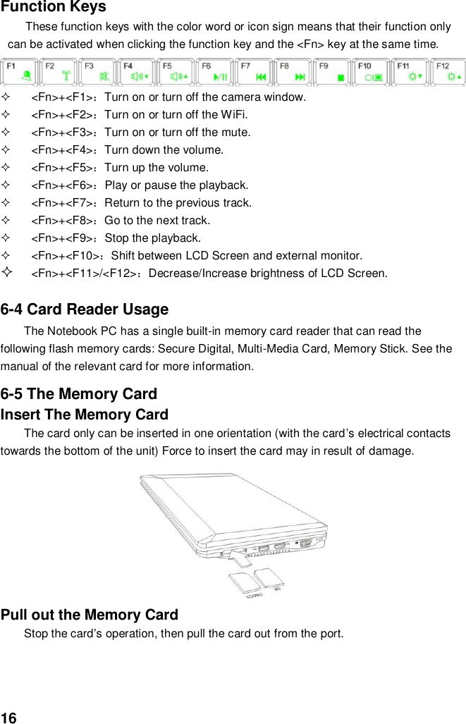  16 Function Keys These function keys with the color word or icon sign means that their function only can be activated when clicking the function key and the &lt;Fn&gt; key at the same time.       &lt;Fn&gt;+&lt;F1&gt;：Turn on or turn off the camera window.   &lt;Fn&gt;+&lt;F2&gt;：Turn on or turn off the WiFi.   &lt;Fn&gt;+&lt;F3&gt;：Turn on or turn off the mute.   &lt;Fn&gt;+&lt;F4&gt;：Turn down the volume.   &lt;Fn&gt;+&lt;F5&gt;：Turn up the volume.   &lt;Fn&gt;+&lt;F6&gt;：Play or pause the playback.   &lt;Fn&gt;+&lt;F7&gt;：Return to the previous track.     &lt;Fn&gt;+&lt;F8&gt;：Go to the next track.   &lt;Fn&gt;+&lt;F9&gt;：Stop the playback.   &lt;Fn&gt;+&lt;F10&gt;：Shift between LCD Screen and external monitor.  &lt;Fn&gt;+&lt;F11&gt;/&lt;F12&gt;：Decrease/Increase brightness of LCD Screen.   6-4 Card Reader Usage The Notebook PC has a single built-in memory card reader that can read the following flash memory cards: Secure Digital, Multi-Media Card, Memory Stick. See the manual of the relevant card for more information.  6-5 The Memory Card Insert The Memory Card The card only can be inserted in one orientation (with the card’s electrical contacts towards the bottom of the unit) Force to insert the card may in result of damage.         Pull out the Memory Card Stop the card’s operation, then pull the card out from the port.   