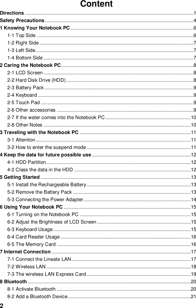  2 Content Directions ..............................................................................................................................1 Safety Precautions ...............................................................................................................4 1 Knowing Your Notebook PC ............................................................................................6 1-1 Top Side .....................................................................................................................6 1-2 Right Side ...................................................................................................................7 1-3 Left Side ......................................................................................................................7 1-4 Bottom Side ................................................................................................................7 2 Caring the Notebook PC...................................................................................................8 2-1 LCD Screen ................................................................................................................8 2-2 Hard Disk Drive (HDD) ...............................................................................................8 2-3 Battery Pack ...............................................................................................................9 2-4 Keyboard ....................................................................................................................9 2-5 Touch Pad ..................................................................................................................9 2-6 Other accessories ......................................................................................................9 2-7 If the water comes into the Notebook PC ................................................................10 2-8 Other Notes ..............................................................................................................10 3 Traveling with the Notebook PC ...................................................................................11 3-1 Attention ....................................................................................................................11 3-2 How to enter the suspend mode ..............................................................................11 4 Keep the data for future possible use ..........................................................................12 4-1 HDD Partition ............................................................................................................12 4-2 Class the data in the HDD .......................................................................................12 5 Getting Started ................................................................................................................13 5-1 Install the Rechargeable Battery..............................................................................13 5-2 Remove the Battery Pack ........................................................................................13 5-3 Connecting the Power Adapter ................................................................................14 6 Using Your Notebook PC ...............................................................................................15 6-1 Turning on the Notebook PC ...................................................................................15 6-2 Adjust the Brightness of LCD Screen ......................................................................15 6-3 Keyboard Usage .......................................................................................................15 6-4 Card Reader Usage .................................................................................................16 6-5 The Memory Card ....................................................................................................16 7 Internet Connection ........................................................................................................17 7-1 Connect the Lineate LAN .........................................................................................17 7-2 Wireless LAN ............................................................................................................18 7-3 The wireless LAN Express Card ..............................................................................19 8 Bluetooth ..........................................................................................................................20 8-1 Activate Bluetooth ....................................................................................................20 8-2 Add a Bluetooth Device............................................................................................21 