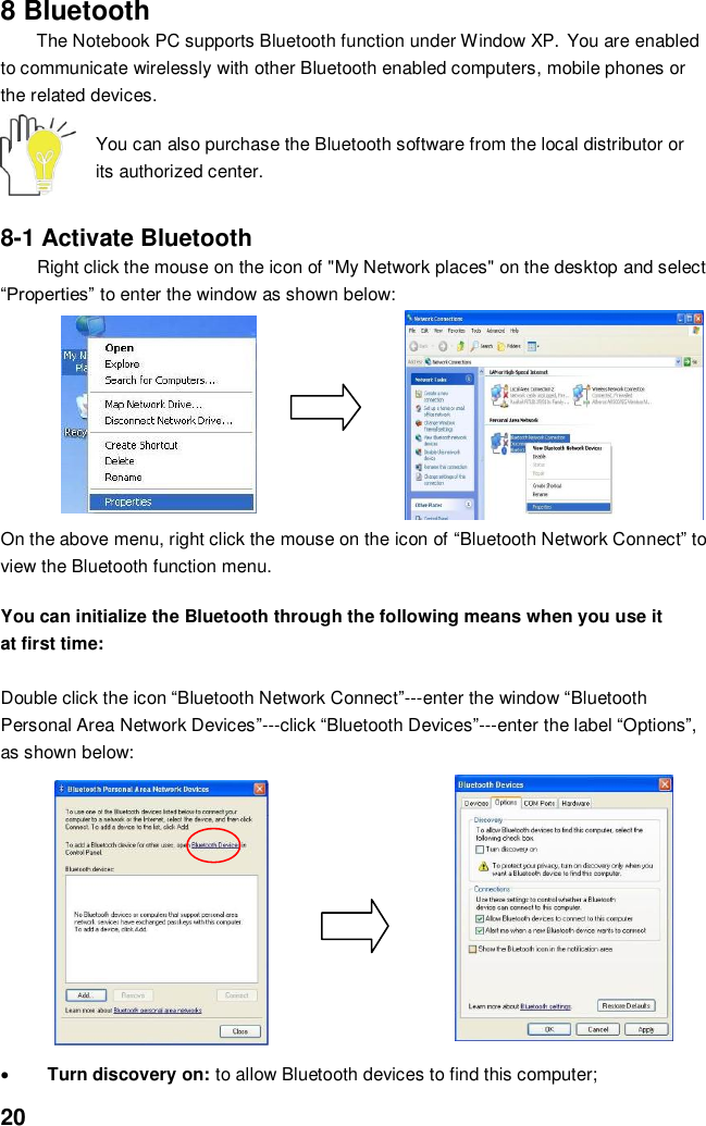  20 8 Bluetooth   The Notebook PC supports Bluetooth function under Window XP. You are enabled to communicate wirelessly with other Bluetooth enabled computers, mobile phones or the related devices.  You can also purchase the Bluetooth software from the local distributor or its authorized center.   8-1 Activate Bluetooth Right click the mouse on the icon of &quot;My Network places&quot; on the desktop and select “Properties” to enter the window as shown below:      On the above menu, right click the mouse on the icon of “Bluetooth Network Connect” to view the Bluetooth function menu.  You can initialize the Bluetooth through the following means when you use it at first time:  Double click the icon “Bluetooth Network Connect”---enter the window “Bluetooth Personal Area Network Devices”---click “Bluetooth Devices”---enter the label “Options”, as shown below:             Turn discovery on: to allow Bluetooth devices to find this computer;   