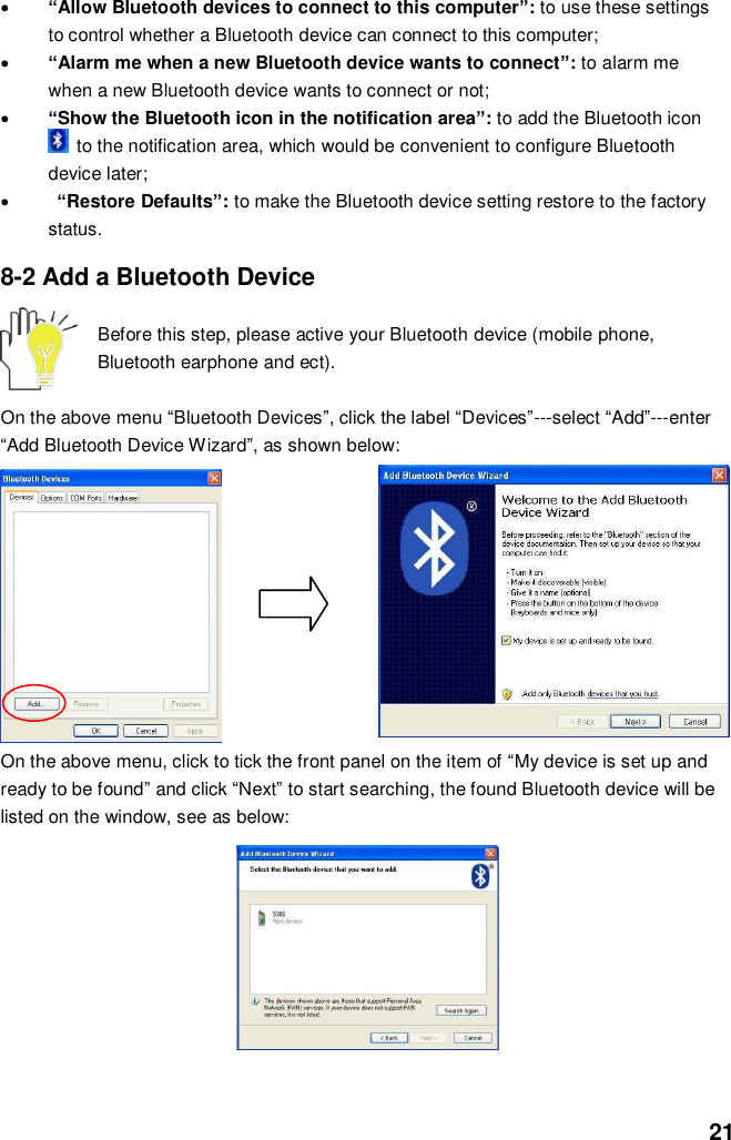  21  “Allow Bluetooth devices to connect to this computer”: to use these settings to control whether a Bluetooth device can connect to this computer;  “Alarm me when a new Bluetooth device wants to connect”: to alarm me when a new Bluetooth device wants to connect or not;  “Show the Bluetooth icon in the notification area”: to add the Bluetooth icon   to the notification area, which would be convenient to configure Bluetooth device later;   “Restore Defaults”: to make the Bluetooth device setting restore to the factory status.  8-2 Add a Bluetooth Device  Before this step, please active your Bluetooth device (mobile phone, Bluetooth earphone and ect).  On the above menu “Bluetooth Devices”, click the label “Devices”---select “Add”---enter “Add Bluetooth Device Wizard”, as shown below:         On the above menu, click to tick the front panel on the item of “My device is set up and ready to be found” and click “Next” to start searching, the found Bluetooth device will be listed on the window, see as below:         