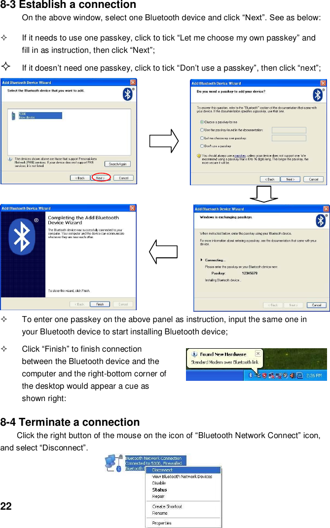  22 8-3 Establish a connection On the above window, select one Bluetooth device and click “Next”. See as below:    If it needs to use one passkey, click to tick “Let me choose my own passkey” and fill in as instruction, then click “Next”;       If it doesn’t need one passkey, click to tick “Don’t use a passkey”, then click “next”;                     To enter one passkey on the above panel as instruction, input the same one in your Bluetooth device to start installing Bluetooth device;      Click “Finish” to finish connection between the Bluetooth device and the computer and the right-bottom corner of the desktop would appear a cue as shown right:  8-4 Terminate a connection Click the right button of the mouse on the icon of “Bluetooth Network Connect” icon, and select “Disconnect”.          