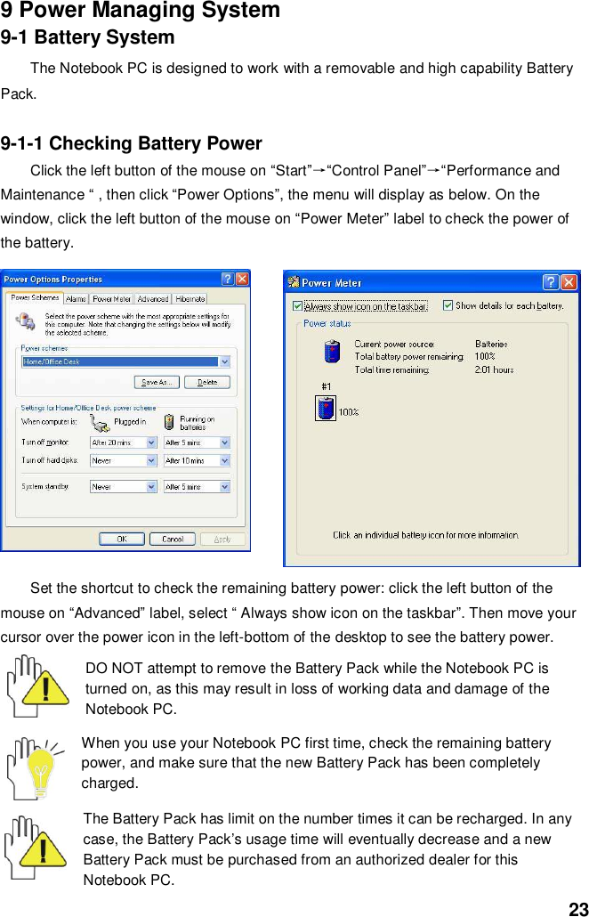  23 9 Power Managing System 9-1 Battery System The Notebook PC is designed to work with a removable and high capability Battery Pack.  9-1-1 Checking Battery Power Click the left button of the mouse on “Start”→“Control Panel”→“Performance and Maintenance “ , then click “Power Options”, the menu will display as below. On the window, click the left button of the mouse on “Power Meter” label to check the power of the battery.  Set the shortcut to check the remaining battery power: click the left button of the mouse on “Advanced” label, select “ Always show icon on the taskbar”. Then move your cursor over the power icon in the left-bottom of the desktop to see the battery power.  DO NOT attempt to remove the Battery Pack while the Notebook PC is turned on, as this may result in loss of working data and damage of the Notebook PC.   When you use your Notebook PC first time, check the remaining battery power, and make sure that the new Battery Pack has been completely charged.   The Battery Pack has limit on the number times it can be recharged. In any case, the Battery Pack’s usage time will eventually decrease and a new Battery Pack must be purchased from an authorized dealer for this Notebook PC. 