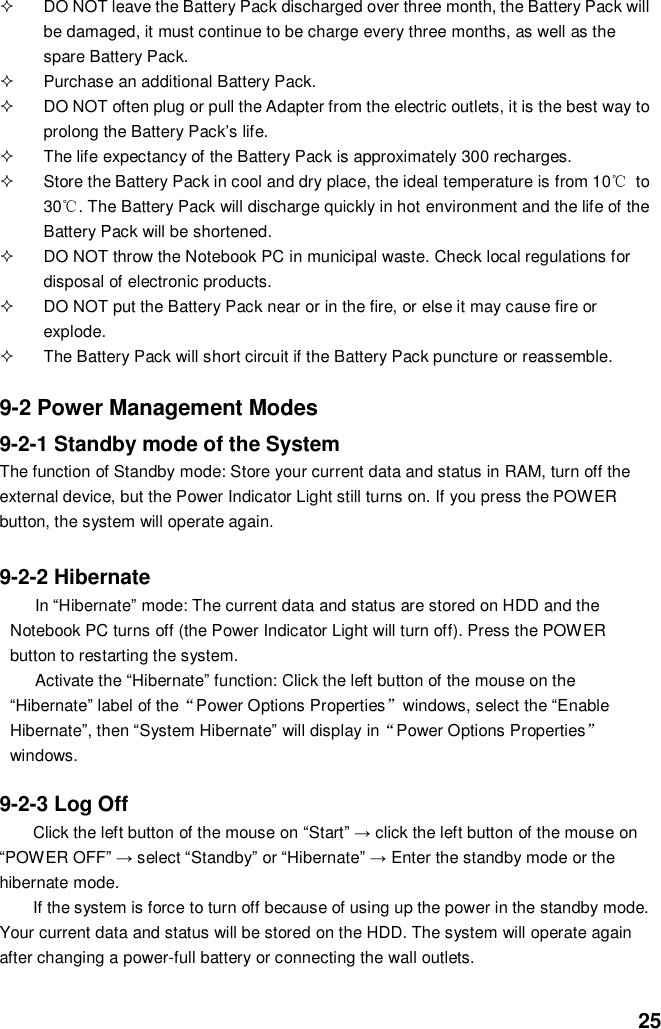  25   DO NOT leave the Battery Pack discharged over three month, the Battery Pack will be damaged, it must continue to be charge every three months, as well as the spare Battery Pack.   Purchase an additional Battery Pack.   DO NOT often plug or pull the Adapter from the electric outlets, it is the best way to prolong the Battery Pack’s life.   The life expectancy of the Battery Pack is approximately 300 recharges.   Store the Battery Pack in cool and dry place, the ideal temperature is from 10℃  to 30℃. The Battery Pack will discharge quickly in hot environment and the life of the Battery Pack will be shortened.   DO NOT throw the Notebook PC in municipal waste. Check local regulations for disposal of electronic products.   DO NOT put the Battery Pack near or in the fire, or else it may cause fire or explode.   The Battery Pack will short circuit if the Battery Pack puncture or reassemble.   9-2 Power Management Modes 9-2-1 Standby mode of the System The function of Standby mode: Store your current data and status in RAM, turn off the external device, but the Power Indicator Light still turns on. If you press the POWER button, the system will operate again.  9-2-2 Hibernate In “Hibernate” mode: The current data and status are stored on HDD and the Notebook PC turns off (the Power Indicator Light will turn off). Press the POWER button to restarting the system. Activate the “Hibernate” function: Click the left button of the mouse on the “Hibernate” label of the“Power Options Properties”windows, select the “Enable Hibernate”, then “System Hibernate” will display in“Power Options Properties” windows.  9-2-3 Log Off Click the left button of the mouse on “Start” → click the left button of the mouse on “POWER OFF” → select “Standby” or “Hibernate” → Enter the standby mode or the hibernate mode. If the system is force to turn off because of using up the power in the standby mode. Your current data and status will be stored on the HDD. The system will operate again after changing a power-full battery or connecting the wall outlets. 