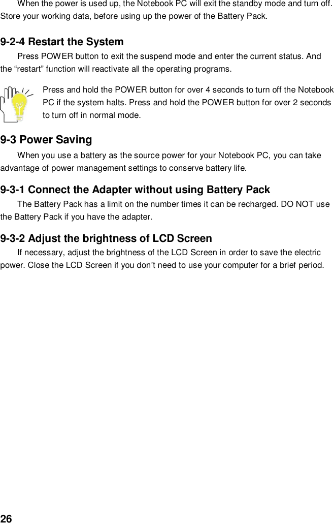  26 When the power is used up, the Notebook PC will exit the standby mode and turn off. Store your working data, before using up the power of the Battery Pack.  9-2-4 Restart the System Press POWER button to exit the suspend mode and enter the current status. And the “restart” function will reactivate all the operating programs.  Press and hold the POWER button for over 4 seconds to turn off the Notebook PC if the system halts. Press and hold the POWER button for over 2 seconds to turn off in normal mode.  9-3 Power Saving When you use a battery as the source power for your Notebook PC, you can take advantage of power management settings to conserve battery life.    9-3-1 Connect the Adapter without using Battery Pack The Battery Pack has a limit on the number times it can be recharged. DO NOT use the Battery Pack if you have the adapter.    9-3-2 Adjust the brightness of LCD Screen If necessary, adjust the brightness of the LCD Screen in order to save the electric power. Close the LCD Screen if you don’t need to use your computer for a brief period.                       