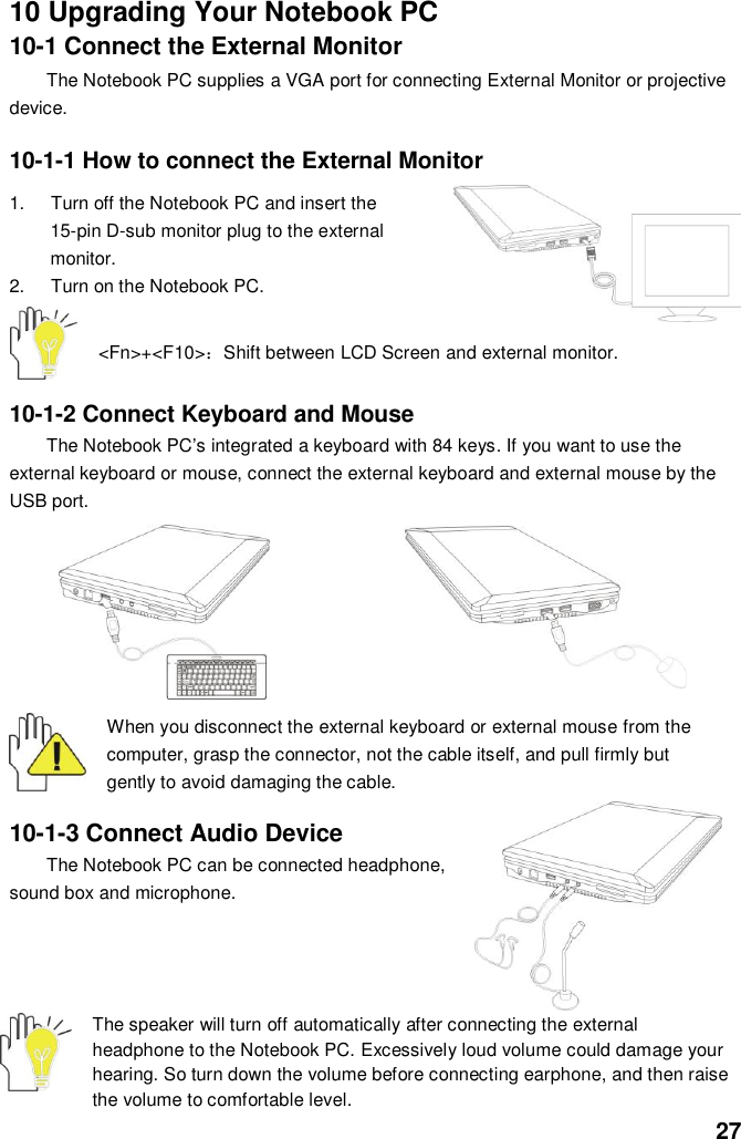  27 10 Upgrading Your Notebook PC 10-1 Connect the External Monitor The Notebook PC supplies a VGA port for connecting External Monitor or projective device.  10-1-1 How to connect the External Monitor  1.  Turn off the Notebook PC and insert the 15-pin D-sub monitor plug to the external monitor. 2.  Turn on the Notebook PC.   &lt;Fn&gt;+&lt;F10&gt;：Shift between LCD Screen and external monitor.  10-1-2 Connect Keyboard and Mouse The Notebook PC’s integrated a keyboard with 84 keys. If you want to use the external keyboard or mouse, connect the external keyboard and external mouse by the USB port.           When you disconnect the external keyboard or external mouse from the computer, grasp the connector, not the cable itself, and pull firmly but gently to avoid damaging the cable.  10-1-3 Connect Audio Device The Notebook PC can be connected headphone, sound box and microphone.       The speaker will turn off automatically after connecting the external headphone to the Notebook PC. Excessively loud volume could damage your hearing. So turn down the volume before connecting earphone, and then raise the volume to comfortable level. 