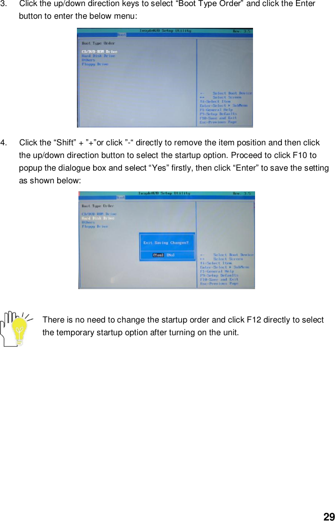  29 3.  Click the up/down direction keys to select “Boot Type Order” and click the Enter button to enter the below menu:          4.  Click the “Shift” + ”+”or click ”-“ directly to remove the item position and then click the up/down direction button to select the startup option. Proceed to click F10 to popup the dialogue box and select “Yes” firstly, then click “Enter” to save the setting as shown below:               There is no need to change the startup order and click F12 directly to select the temporary startup option after turning on the unit.            