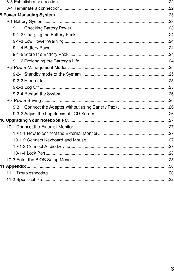  3 8-3 Establish a connection .............................................................................................22 8-4 Terminate a connection............................................................................................22 9 Power Managing System................................................................................................23 9-1 Battery System .........................................................................................................23 9-1-1 Checking Battery Power ..................................................................................23 9-1-2 Charging the Battery Pack ..............................................................................24 9-1-3 Low Power Warning ........................................................................................24 9-1-4 Battery Power ..................................................................................................24 9-1-5 Store the Battery Pack ....................................................................................24 9-1-6 Prolonging the Battery’s Life ...........................................................................24 9-2 Power Management Modes .....................................................................................25 9-2-1 Standby mode of the System ..........................................................................25 9-2-2 Hibernate .........................................................................................................25 9-2-3 Log Off .............................................................................................................25 9-2-4 Restart the System ..........................................................................................26 9-3 Power Saving ...........................................................................................................26 9-3-1 Connect the Adapter without using Battery Pack ...........................................26 9-3-2 Adjust the brightness of LCD Screen..............................................................26 10 Upgrading Your Notebook PC .....................................................................................27 10-1 Connect the External Monitor ................................................................................27 10-1-1 How to connect the External Monitor ............................................................27 10-1-2 Connect Keyboard and Mouse .....................................................................27 10-1-3 Connect Audio Device ...................................................................................27 10-1-4 Lock Port ........................................................................................................28 10-2 Enter the BIOS Setup Menu ..................................................................................28 11 Appendix ........................................................................................................................30 11-1 Troubleshooting ......................................................................................................30 11-2 Specifications .........................................................................................................32           