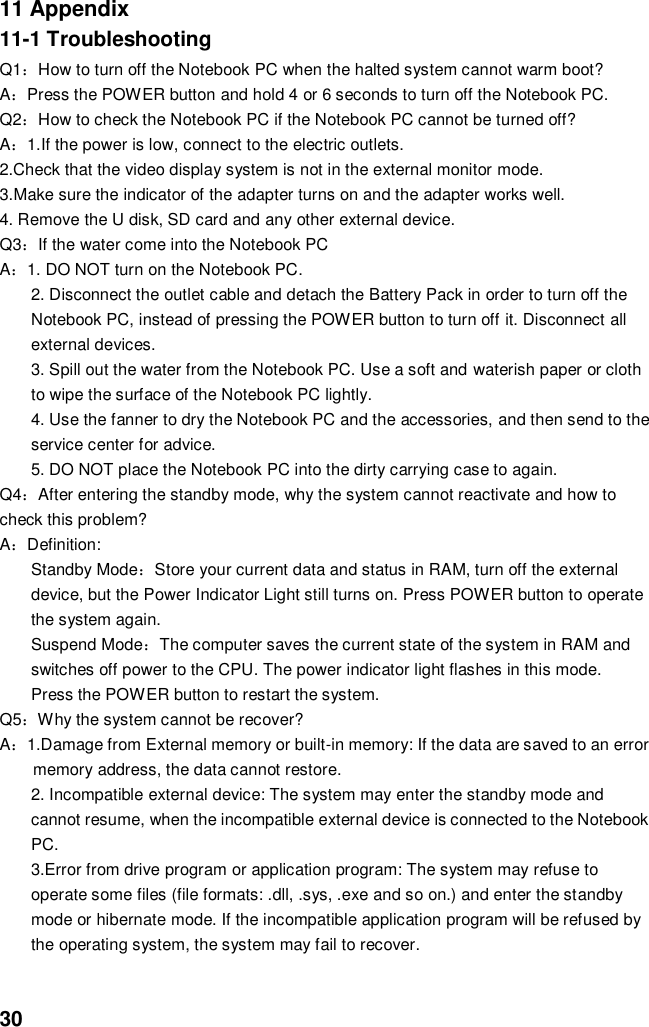  30 11 Appendix 11-1 Troubleshooting Q1：How to turn off the Notebook PC when the halted system cannot warm boot? A：Press the POWER button and hold 4 or 6 seconds to turn off the Notebook PC. Q2：How to check the Notebook PC if the Notebook PC cannot be turned off? A：1.If the power is low, connect to the electric outlets. 2.Check that the video display system is not in the external monitor mode. 3.Make sure the indicator of the adapter turns on and the adapter works well.   4. Remove the U disk, SD card and any other external device. Q3：If the water come into the Notebook PC A：1. DO NOT turn on the Notebook PC. 2. Disconnect the outlet cable and detach the Battery Pack in order to turn off the Notebook PC, instead of pressing the POWER button to turn off it. Disconnect all external devices. 3. Spill out the water from the Notebook PC. Use a soft and waterish paper or cloth to wipe the surface of the Notebook PC lightly. 4. Use the fanner to dry the Notebook PC and the accessories, and then send to the service center for advice. 5. DO NOT place the Notebook PC into the dirty carrying case to again. Q4：After entering the standby mode, why the system cannot reactivate and how to check this problem? A：Definition: Standby Mode：Store your current data and status in RAM, turn off the external device, but the Power Indicator Light still turns on. Press POWER button to operate the system again. Suspend Mode：The computer saves the current state of the system in RAM and switches off power to the CPU. The power indicator light flashes in this mode.  Press the POWER button to restart the system. Q5：Why the system cannot be recover? A：1.Damage from External memory or built-in memory: If the data are saved to an error memory address, the data cannot restore. 2. Incompatible external device: The system may enter the standby mode and cannot resume, when the incompatible external device is connected to the Notebook PC. 3.Error from drive program or application program: The system may refuse to operate some files (file formats: .dll, .sys, .exe and so on.) and enter the standby mode or hibernate mode. If the incompatible application program will be refused by the operating system, the system may fail to recover.   