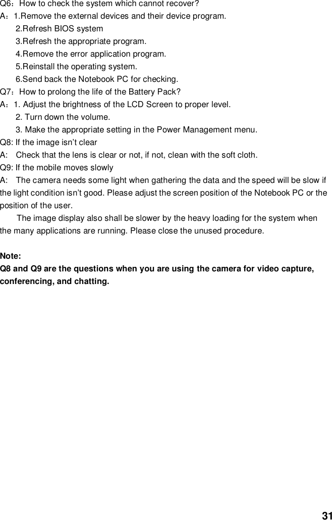  31 Q6：How to check the system which cannot recover? A：1.Remove the external devices and their device program. 2.Refresh BIOS system 3.Refresh the appropriate program. 4.Remove the error application program. 5.Reinstall the operating system. 6.Send back the Notebook PC for checking. Q7：How to prolong the life of the Battery Pack? A：1. Adjust the brightness of the LCD Screen to proper level. 2. Turn down the volume. 3. Make the appropriate setting in the Power Management menu. Q8: If the image isn’t clear   A:    Check that the lens is clear or not, if not, clean with the soft cloth. Q9: If the mobile moves slowly A:    The camera needs some light when gathering the data and the speed will be slow if the light condition isn’t good. Please adjust the screen position of the Notebook PC or the position of the user. The image display also shall be slower by the heavy loading for the system when the many applications are running. Please close the unused procedure.    Note:   Q8 and Q9 are the questions when you are using the camera for video capture, conferencing, and chatting.             