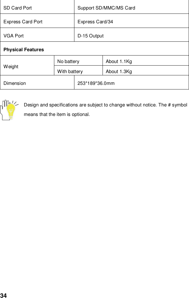  34 SD Card Port   Support SD/MMC/MS Card Express Card Port Express Card/34 VGA Port D-15 Output Physical Features Weight No battery About 1.1Kg With battery About 1.3Kg Dimension 253*189*36.0mm  Design and specifications are subject to change without notice. The # symbol means that the item is optional.   